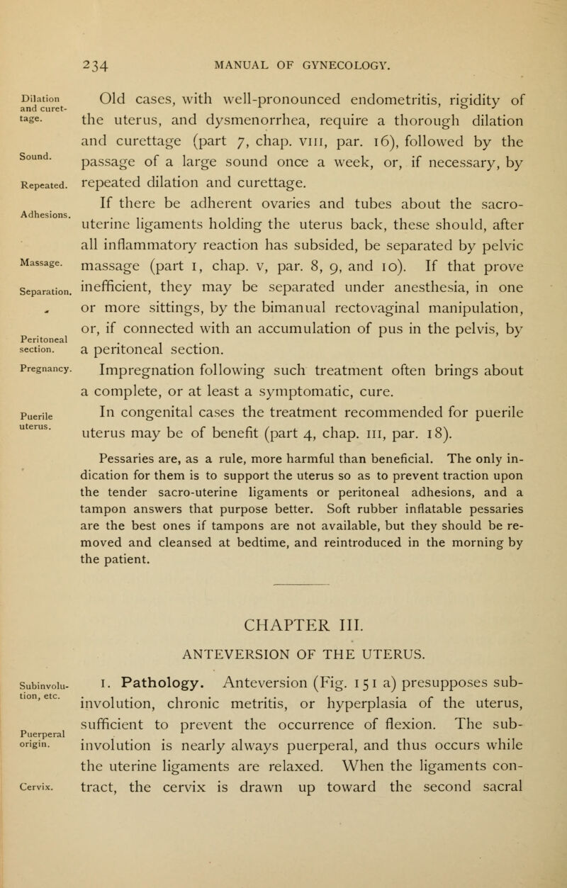 Dilation and curet- tage. Sound. Repeated. Adhesions. Massage. Separation. Peritoneal section. Pregnancy. Puerile uterus. Old cases, with well-pronounced endometritis, rigidity of the uterus, and dysmenorrhea, require a thorough dilation and curettage (part 7, chap, vin, par. 16), followed by the passage of a large sound once a week, or, if necessary, by repeated dilation and curettage. If there be adherent ovaries and tubes about the sacro- uterine ligaments holding the uterus back, these should, after all inflammatory reaction has subsided, be separated by pelvic massage (part 1, chap, v, par. 8, 9, and 10). If that prove inefficient, they may be separated under anesthesia, in one or more sittings, by the bimanual rectovaginal manipulation, or, if connected with an accumulation of pus in the pelvis, by a peritoneal section. Impregnation following such treatment often brings about a complete, or at least a symptomatic, cure. In congenital cases the treatment recommended for puerile uterus may be of benefit (part 4, chap. 111, par. 18). Pessaries are, as a rule, more harmful than beneficial. The only in- dication for them is to support the uterus so as to prevent traction upon the tender sacro-uterine ligaments or peritoneal adhesions, and a tampon answers that purpose better. Soft rubber inflatable pessaries are the best ones if tampons are not available, but they should be re- moved and cleansed at bedtime, and reintroduced in the morning by the patient. CHAPTER III. ANTEVERSION OF THE UTERUS. Subinvolu- tion, etc. Puerperal origin. Cervix. i. Pathology. Anteversion (Fig. 151a) presupposes sub- involution, chronic metritis, or hyperplasia of the uterus, sufficient to prevent the occurrence of flexion. The sub- involution is nearly always puerperal, and thus occurs while the uterine ligaments are relaxed. When the ligaments con- tract, the cervix is drawn up toward the second sacral