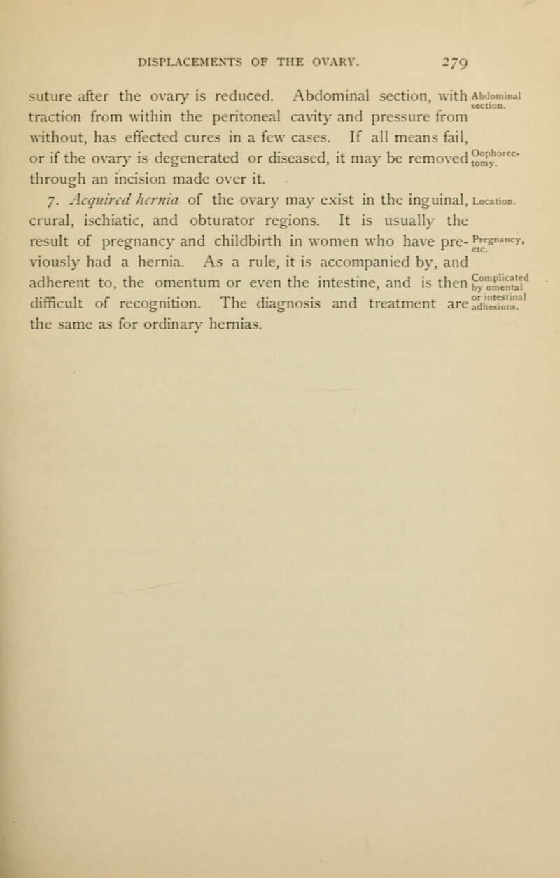 suture after the ovary is reduced. Abdominal section, with Abdominal section. traction from within the peritoneal cavity and pressure from without, has effected cures in a few cases. If all means fail, or if the ovary is degenerated or diseased, it may be removed 2mPy°rec through an incision made over it. 7. Acquired hernia of the ovary may exist in the inguinal, Location, crural, ischiatic, and obturator regions. It is usually the result of pregnancy and childbirth in women who have pre- Pregnancy, viously had a hernia. As a rule, it is accompanied by, and adherent to, the omentum or even the intestine, and is then £oiSd difficult of recognition. The diagnosis and treatment are adhSiT.3 the same as for ordinarv hernias.