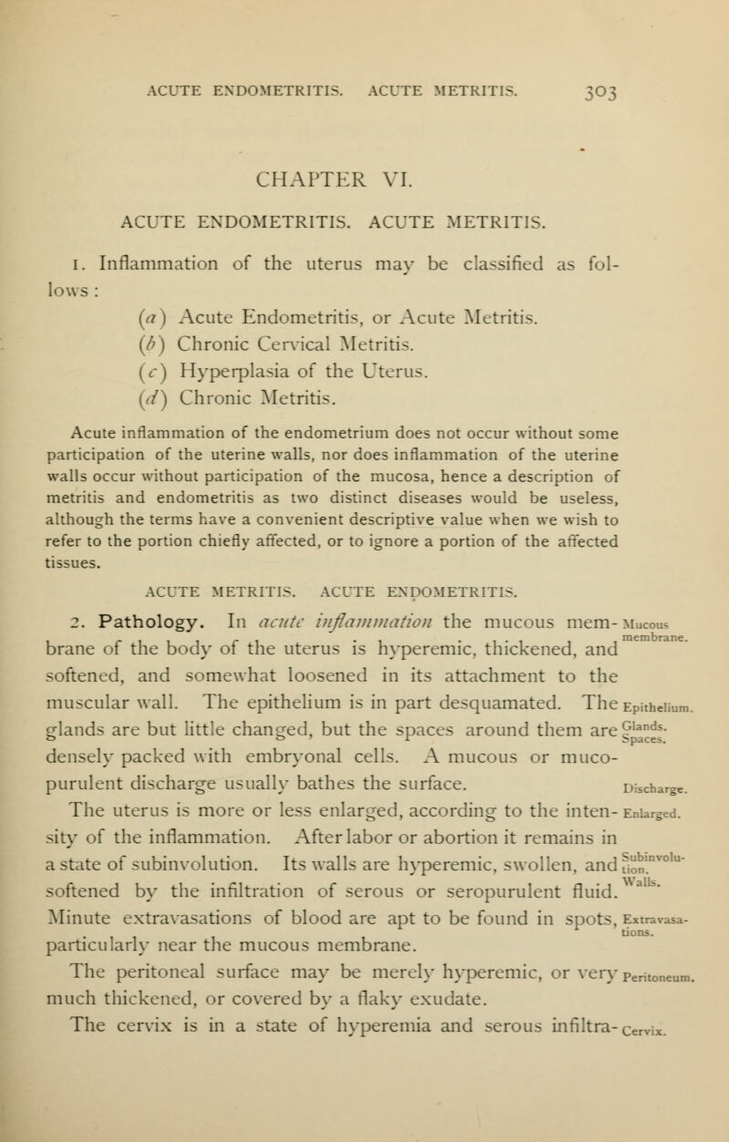 CHAPTER VI. ACUTE ENDOMETRITIS. ACUTE METRITIS. 1. Inflammation of the uterus ma}- be classified as fol- lows : (e? ) Acute Endometritis, or Acute Metritis. (/?) Chronic Cervical Metritis. (V) Hyperplasia of the Uterus. ((/) Chronic Metritis. Acute inflammation of the endometrium does not occur without some participation of the uterine walls, nor does inflammation of the uterine walls occur without participation of the mucosa, hence a description of metritis and endometritis as two distinct diseases would be useless, although the terms have a convenient descriptive value when we wish to refer to the portion chiefly affected, or to ignore a portion of the affected tissues. ACUTE METRITIS. ACUTE ENDOMETRITIS. 2. Pathology. In acute inflammation the mucous mem-Mucous brane of the body of the uterus is hyperemic, thickened, and softened, and somewhat loosened in its attachment to the muscular wall. The epithelium is in part desquamated. The Epithelium glands are but little changed, but the spaces around them are J,andf• densely packed with embryonal cells. A mucous or muco- purulent discharge usually bathes the surface. Discharge. The uterus is more or less enlarged, according to the inten- Enlarged, sity of the inflammation. After labor or abortion it remains in a state of subinvolution. Its walls are hyperemic, swollen, and fion,nvolu softened by the infiltration of serous or seropurulent fluid. Minute extravasations of blood are apt to be found in spots, Extravasa- particularly near the mucous membrane. The peritoneal surface may be merely hyperemic, or very peritoneun- much thickened, or covered by a flaky exudate. The cervix is in a state of hyperemia and serous infiltra-Cervix.