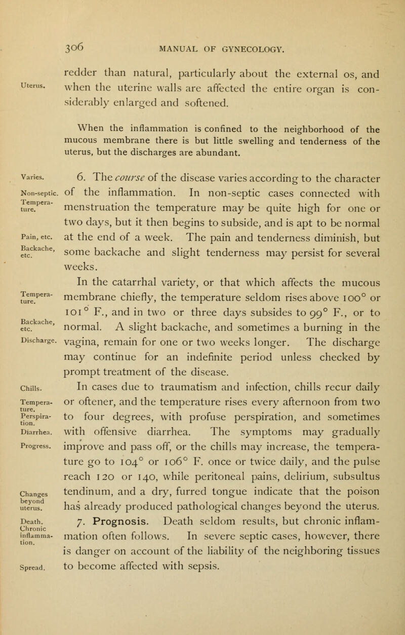 Uterus. redder than natural, particularly about the external os, and when the uterine walls are affected the entire organ is con- siderably enlarged and softened. When the inflammation is confined to the neighborhood of the mucous membrane there is but little swelling and tenderness of the uterus, but the discharges are abundant. Varies. Non-septic. Tempera- Pain, etc. Backache, etc. Tempera- ture. Backache, etc. Discharge. Chills. Tempera- ture. Perspira- tion. Diarrhea. Progress. Changes beyond uterus. Death. Chronic inflamma- tion. Spread. 6. The course of the disease varies according to the character of the inflammation. In non-septic cases connected with menstruation the temperature may be quite high for one or two days, but it then begins to subside, and is apt to be normal at the end of a week. The pain and tenderness diminish, but some backache and slight tenderness may persist for several weeks. In the catarrhal variety, or that which affects the mucous membrane chiefly, the temperature seldom rises above ioo° or 1010 F., and in two or three days subsides to 99 ° F., or to normal. A slight backache, and sometimes a burning in the vagina, remain for one or two weeks longer. The discharge may continue for an indefinite period unless checked by prompt treatment of the disease. In cases due to traumatism and infection, chills recur daily or oftener, and the temperature rises every afternoon from two to four degrees, with profuse perspiration, and sometimes with offensive diarrhea. The symptoms may gradually improve and pass off, or the chills may increase, the tempera- ture go to 1040 or 1060 F. once or twice daily, and the pulse reach 120 or 140, while peritoneal pains, delirium, subsultus tendinum, and a dry, furred tongue indicate that the poison has already produced pathological changes beyond the uterus. 7. Prognosis. Death seldom results, but chronic inflam- mation often follows. In severe septic cases, however, there is danger on account of the liability of the neighboring tissues to become affected with sepsis.