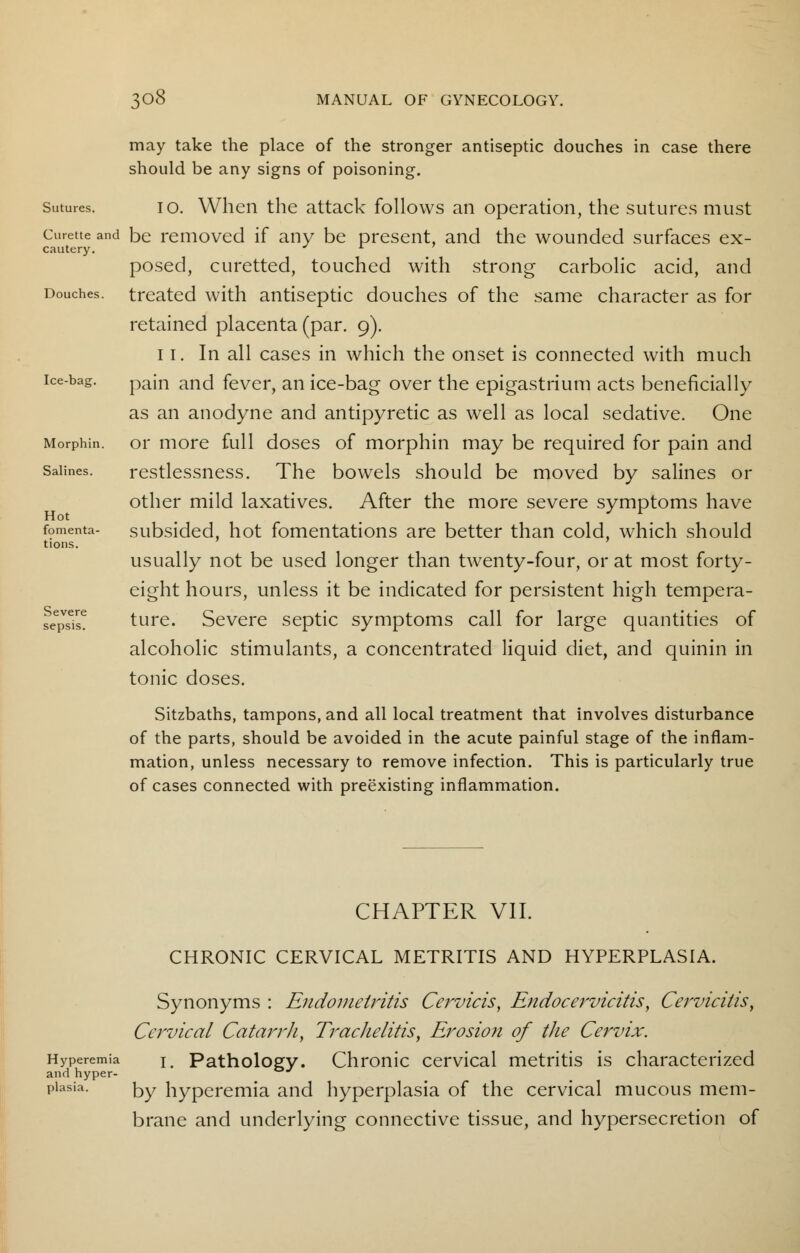 may take the place of the stronger antiseptic douches in case there should be any signs of poisoning. Sutures. io. When the attack follows an operation, the sutures must Curette and be removed if any be present, and the wounded surfaces ex- cautery. J 1 posed, curetted, touched with strong carbolic acid, and Douches, treated with antiseptic douches of the same character as for retained placenta (par. 9). 11. In all cases in which the onset is connected with much ice-bag. pajn ancj fever, an ice-bag over the epigastrium acts beneficially as an anodyne and antipyretic as well as local sedative. One Morphin. or more full doses of morphin may be required for pain and Salines. restlessness. The bowels should be moved by salines or other mild laxatives. After the more severe symptoms have Hot . J r [omenta- subsided, hot fomentations are better than cold, which should usually not be used longer than twenty-four, or at most forty- eight hours, unless it be indicated for persistent high tempera- ture. Severe septic symptoms call for large quantities of alcoholic stimulants, a concentrated liquid diet, and quinin in tonic doses. Sitzbaths, tampons, and all local treatment that involves disturbance of the parts, should be avoided in the acute painful stage of the inflam- mation, unless necessary to remove infection. This is particularly true of cases connected with preexisting inflammation. tions. Severe sepsis. CHAPTER VII. CHRONIC CERVICAL METRITIS AND HYPERPLASIA. Synonyms : Endometritis Cervicis, Endocervicitis, Cervicitis, Cervical Catarrh, Trachelitis, Erosion of the Cervix. Hyperemia im Pathology. Chronic cervical metritis is characterized and hyper- J piasia. by hyperemia and hyperplasia of the cervical mucous mem- brane and underlying connective tissue, and hypersecretion of