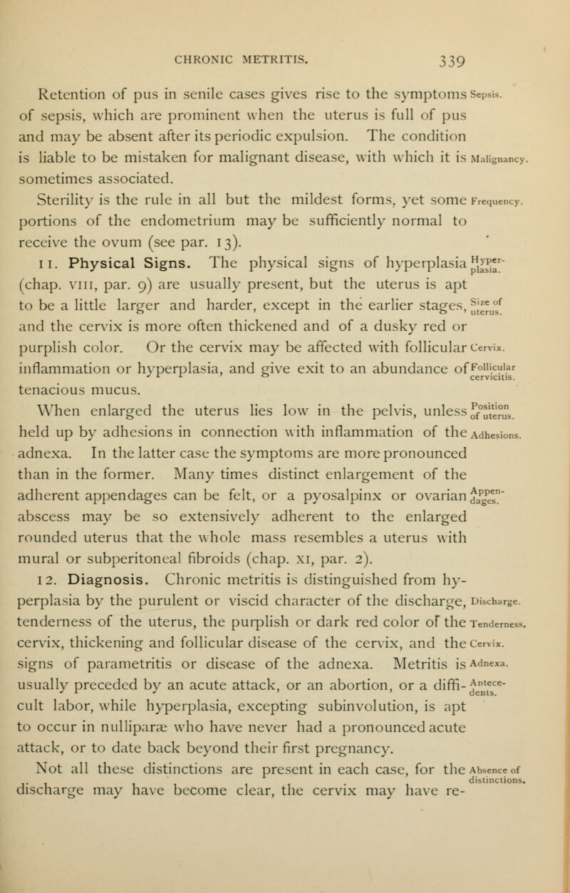 Retention of pus in senile cases gives rise to the symptoms Sepsis. of sepsis, which are prominent when the uterus is full of pus and may be absent after its periodic expulsion. The condition is liable to be mistaken for malignant disease, with which it is Malignancy, sometimes associated. Sterility is the rule in all but the mildest forms, yet some Frequency, portions of the endometrium may be sufficiently normal to receive the ovum (see par. 13). 11. Physical Signs. The physical signs of hyperplasia1^;1 (chap, vni, par. 9) are usually present, but the uterus is apt to be a little larger and harder, except in the earlier stages, Sjzeof and the cervix is more often thickened and of a dusky red or purplish color. Or the cervix may be affected with follicular Cervix, inflammation or hvperplasia, and give exit to an abundance ofFolli.cular ' L *■ ° cervicitis. tenacious mucus. When enlarged the uterus lies low in the pelvis, unless of^us. held up by adhesions in connection with inflammation of the Adhesions, adnexa. In the latter case the symptoms are more pronounced than in the former. Many times distinct enlargement of the adherent appendages can be felt, or a pyosalpinx or ovarian Aapgpesn abscess may be so extensively adherent to the enlarged rounded uterus that the whole mass resembles a uterus with mural or subperitoneal fibroids (chap, xi, par. 2). 12. Diagnosis. Chronic metritis is distinguished from hy- perplasia by the purulent or viscid character of the discharge, Discharge. tenderness of the uterus, the purplish or dark red color of the Tenderness, cervix, thickening and follicular disease of the cervix, and the Cervix, signs of parametritis or disease of the adnexa. Metritis is Adnexa. usually preceded bv an acute attack, or an abortion, or a diffi-Antece- J r J dents. cult labor, while hyperplasia, excepting subinvolution, is apt to occur in nulliparae who have never had a pronounced acute attack, or to date back beyond their first pregnane)-. Not all these distinctions are present in each case, for the Absence of distinctions. discharge may have become clear, the cervix may have re-