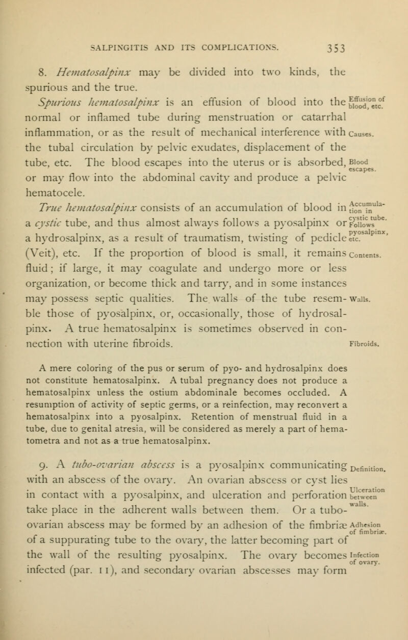 8. Hematosalpinx may be divided into two kinds, the spurious and the true. Spurious hematosalpinx is an effusion of blood into the biood,0«?f normal or inflamed tube during menstruation or catarrhal inflammation, or as the result of mechanical interference with causes, the tubal circulation by pelvic exudates, displacement of the tube, etc. The blood escapes into the uterus or is absorbed, Blood 1 _ escapes. or may flow into the abdominal cavity and produce a pelvic hematocele. True hematosalpinx consists of an accumulation of blood in;tonUinUla~ a cystic tube, and thus almost always follows a pyosalpinx orf-oUows11 e a hydrosalpinx, as a result of traumatism, twisting of pedicle etc. (Veit), etc. If the proportion of blood is small, it remains contents, fluid ; if large, it may coagulate and undergo more or less organization, or become thick and tarn*, and in some instances may possess septic qualities. The walls of the tube resem- Walls. ble those of pyosalpinx, or, occasionally, those of hydrosal- pinx. A true hematosalpinx is sometimes observed in con- nection with uterine fibroids. Fibroids. A mere coloring of the pus or serum of pyo- and hydrosalpinx does not constitute hematosalpinx. A tubal pregnancy does not produce a hematosalpinx unless the ostium abdominale becomes occluded. A resumption of activity of septic germs, or a reinfection, may reconvert a hematosalpinx into a pyosalpinx. Retention of menstrual fluid in a tube, due to genital atresia, will be considered as merely a part of hema- tometra and not as a true hematosalpinx. 9. A tubo-ovarian abscess is a pyosalpinx communicating Definition> with an abscess of the ovary. An ovarian abscess or cyst lies in contact with a pyosalpinx, and ulceration and perforation between0 take place in the adherent walls between them. Or a tubo-*' ovarian abscess mav be formed bv an adhesion of the fimbriae Adhesion of fimbriae. of a suppurating tube to the ovary, the latter becoming part of the wall of the resulting pvosalpinx. The ovarv becomes infection 0 x ' x * of ovary. infected (par. I i), and secondary ovarian abscesses may form