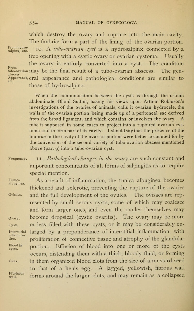 which destroy the ovary and rupture into the main cavity. The fimbriae form a part of the lining of the ovarian portion. fJipTnxftlc' IO- A tubo-ovarian cyst is a hydrosalpinx connected by a free opening with a cystic ovary or ovarian cystoma. Usually the ovary is entirely converted into a cyst. The condition tubo-ovarian may be the final result of a tubo-ovarian abscess. The gen- abscess. Appearance,eral appearance and pathological conditions are similar to those of hydrosalpinx. When the communication between the cysts is through the ostium abdominale, Bland Sutton, basing his views upon Arthur Robinson's investigations of the ovaries of animals, calls it ovarian hydrocele, the walls of the ovarian portion being made up of a peritoneal sac derived from the broad ligament, and which contains or involves the ovary. A tube is supposed in some cases to project into a ruptured ovarian cys- toma and to form part of its cavity. I should say that the presence of the fimbriae in the cavity of the ovarian portion were better accounted for by the conversion of the second variety of tubo-ovarian abscess mentioned above (par. 9) into a tubo-ovarian cyst. Frequency. 11. Patlwlogiccil changes in the ovary are such constant and important concomitants of all forms of salpingitis as to require special mention. As a result of inflammation, the tunica albuginea becomes thickened and sclerotic, preventing the rupture of the ovaries and the full development of the ovules. The ovisacs are rep- resented by small serous cysts, some of which may coalesce and form larger ones, and even the ovules themselves may become dropsical (cystic ovaritis). The ovary may be more Cysts. or less filled with these cysts, or it may be considerably en- larged by a preponderance of interstitial inflammation, with proliferation of connective tissue and atrophy of the glandular portion. Effusion of blood into one or more of the cysts occurs, distending them with a thick, bloody fluid, or forming ciots. in them organized blood clots from the size of a mustard seed to that of a hen's egg. A jagged, yellowish, fibrous wall F^nnous forms arQund the larger clots, and may remain as a collapsed Tunica albuginea Ovisacs. Ovary. Interstitial inflamma- tion. Blood in cysts.