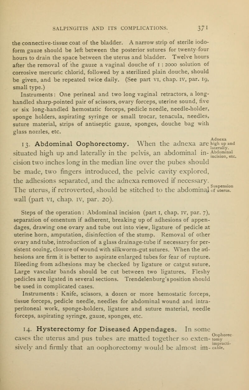 the connective-tissue coat of the bladder. A narrow strip of sterile iodo- form gauze should be left between the posterior sutures for twenty-four hours to drain the space between the uterus and bladder. Twelve hours after the removal of the gauze a vaginal douche of I : 2000 solution of corrosive mercuric chlorid, followed by a sterilized plain douche, should be given, and be repeated twice daily. (See part vi, chap. IV, par. 19, small type.) Instruments: One perineal and two long vaginal retractors, a long- handled sharp-pointed pair of scissors, ovary forceps, uterine sound, five or six long-handled hemostatic forceps, pedicle needle, needle-holder, sponge holders, aspirating syringe or small trocar, tenacula, needles, suture material, strips of antiseptic gauze, sponges, douche bag with glass nozzles, etc. Adnexa IV Abdominal Oophorectomy. When the adnexa are high up and J r J laterally. situated hio-h up and laterallv in the pelvis, an abdominal in- Abdominal «=> r ' r incision, etc. cision two inches long in the median line over the pubes should be made, two fingers introduced, the pelvic cavity explored, the adhesions separated, and the adnexa removed if necessary. The uterus, if retroverted, should be stitched to the abdominal cf uterus, wall (part vi, chap, iv, par. 20). Steps of the operation : Abdominal incision (part 1, chap, iv, par. 7), separation of omentum if adherent, breaking up of adhesions of appen- dages, drawing one ovary and tube out into view, ligature of pedicle at uterine horn, amputation, disinfection of the stump. Removal of other ovary and tube, introduction of a glass drainage-tube if necessary for per- sistent oozing, closure of wound with silkworm-gut sutures. When the ad- hesions are firm it is better to aspirate enlarged tubes for fear of rupture. Bleeding from adhesions may be checked by ligature or catgut suture. Large vascular bands should be cut between two ligatures. Fleshy pedicles are ligated in several sections. Trendelenburg'sposition should be used in complicated cases. Instruments : Knife, scissors, a dozen or more hemostatic forceps, tissue forceps, pedicle needle, needles for abdominal wound and intra- peritoneal work, sponge-holders, ligature and suture material, needle forceps, aspirating syringe, gauze, sponges, etc. 14. Hysterectomy for Diseased Appendages. In some cases the uterus and pus tubes are matted together so exten-tomy i i r 1 1 1 • impracti- sivelv and nrmlv that an oophorectomy would be almost im-cable.