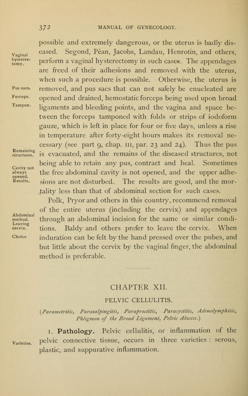 Vaginal hyste tomy 372 MANUAL OF GYNECOLOGY. possible and extremely dangerous, or the uterus is badly dis- eased. Segond, Pean, Jacobs, Landau, Henrotin, and others, t(fmyrec perform a vaginal hysterectomy in such cases. The appendages are freed of their adhesions and removed with the uterus, when such a procedure is possible. Otherwise, the uterus is Pus sacs, removed, and pus sacs that can not safely be enucleated are Forceps. opened and drained, hemostatic forceps being used upon broad Tampon, ligaments and bleeding points, and the vagina and space be- tween the forceps tamponed with folds or strips of iodoform gauze, which is left in place for four or five days, unless a rise in temperature after forty-eight hours makes its removal ne- cessary (see part 9, chap, in, par. 23 and 24). Thus the pus str^ures8 is evacuated, and the remains of the diseased structures, not being able to retain any pus, contract and heal. Sometimes Cavity not always the free abdominal cavity is not opened, and the upper adhe- opened. l Results. sions are not disturbed. The results are good, and the mor- tality less than that of abdominal section for such cases. Polk, Pryorand others in this country, recommend removal of the entire uterus (including the cervix) and appendages method. through an abdominal incision for the same or similar condi- Leaving cervix. tions. Baldy and others prefer to leave the cervix. When induration can be felt by the hand pressed over the pubes, and but little about the cervix by the vaginal finger, the abdominal method is preferable. Choice Varieties. CHAPTER XII. PELVIC CELLULITIS. {Parametritis, Parasalpingitis, Paraproctitis, Paracystitis, Adenolymphitis, Phlegmon of the Broad Ligament, Pelvic Abscess.) I. Pathology. Pelvic cellulitis, or inflammation of the pelvic connective tissue, occurs in three varieties : serous, plastic, and suppurative inflammation.