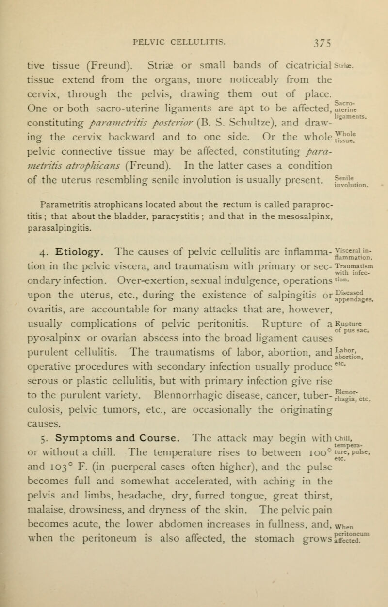 tive tissue (Freund). Striae or small bands of cicatricial striae. tissue extend from the organs, more noticeably from the cervix, through the pelvis, drawing them out of place. One or both sacro-uterine ligaments are apt to be affected, meHrTe •t» o o i_ i.l \ ii ligaments. constituting parametritis posterior (B. b. bcnultze), and draw- ing the cervix backward and to one side. Or the whole ^°e* pelvic connective tissue may be affected, constituting para- metritis atropliicans (Freund). In the latter cases a condition of the uterus resembling senile involution is usuallv present. ?eniJe. *=> J ST involution. Parametritis atrophicans located about the rectum is called paraproc- titis ; that about the bladder, paracystitis; and that in the mesosalpinx, parasalpingitis. 4. Etiology. The causes of pelvic cellulitis are inflamma-yi?cera,in- ^ oj r flammation. tion in the pelvic viscera, and traumatism with primarv or sec-Traumatism r ' ■ with infec- ondary infection. Over-exertion, sexual indulgence, operations tion- upon the uterus, etc., during the existence of salpingitis oraDl5^nsdeades ovaritis, are accountable for many attacks that are, however, usually complications of pelvic peritonitis. Rupture of a Rupture pyosalpinx or ovarian abscess into the broad ligament causes purulent cellulitis. The traumatisms of labor, abortion, and ^b°r> 1 ' ' abortion, operative procedures with secondary infection usually produceetc serous or plastic cellulitis, but with primary infection give rise to the purulent variety. Blennorrhagic disease, cancer, tuber- Sagla'etc. culosis, pelvic tumors, etc., are occasionally the originating causes. 5. Symptoms and Course. The attack mav begin with chm, tempera- or without a chill. The temperature rises to between iooc ture»Pulse. 1 etc. and 1030 F. (in puerperal cases often higher), and the pulse becomes full and somewhat accelerated, with aching in the pelvis and limbs, headache, dry, furred tongue, great thirst, malaise, drowsiness, and dryness of the skin. The pelvic pain becomes acute, the lower abdomen increases in fullness, and, When when the peritoneum is also affected, the stomach grows affected1