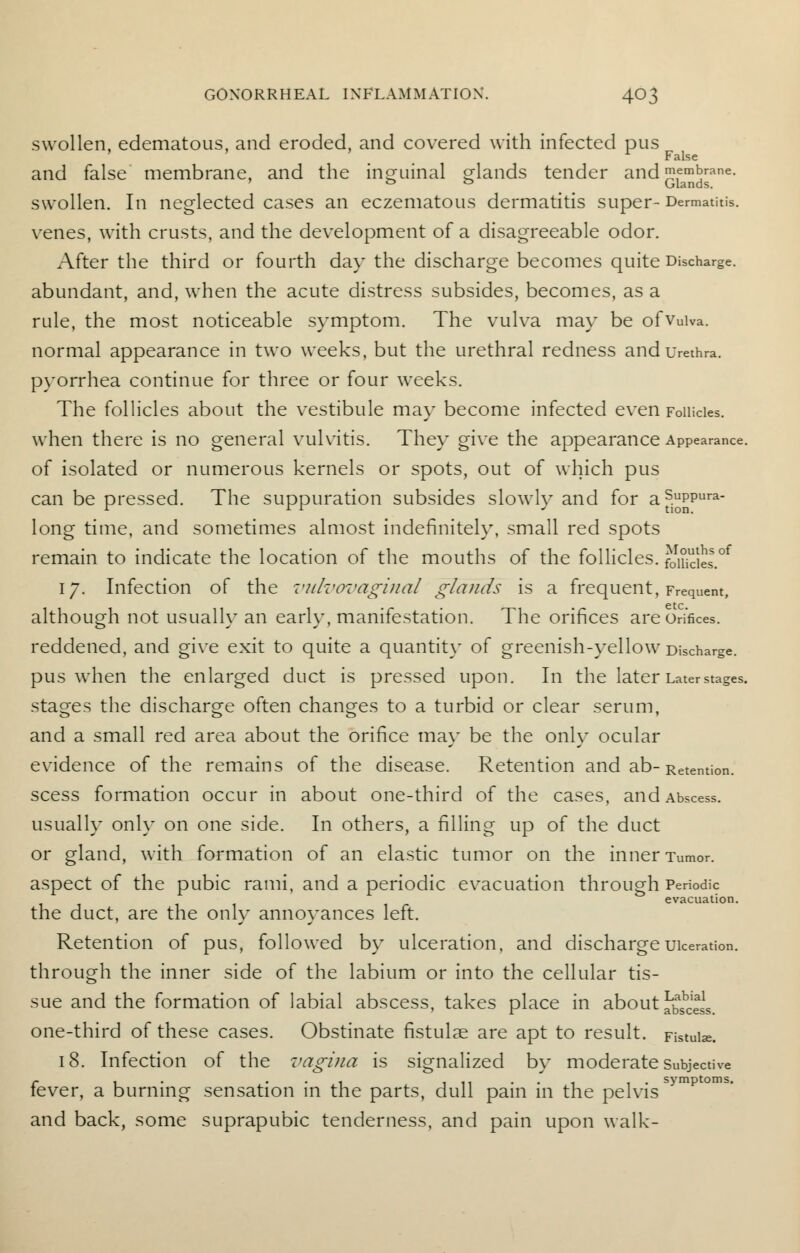 swollen, edematous, and eroded, and covered with infected pus ' ' ' r False and false membrane, and the inguinal sdands tender and membrane. 0 ° Glands. swollen. In neglected cases an eczematous dermatitis super-Dermatitis. venes, with crusts, and the development of a disagreeable odor. After the third or fourth day the discharge becomes quite Discharge, abundant, and, when the acute distress subsides, becomes, as a rule, the most noticeable symptom. The vulva may be ofvuiva. normal appearance in two weeks, but the urethral redness and urethra, pyorrhea continue for three or four weeks. The follicles about the vestibule may become infected even Follicles, when there is no general vulvitis. They give the appearance Appearance, of isolated or numerous kernels or spots, out of which pus can be pressed. The suppuration subsides slowlv and for as.uPPura- r rr J tion. long time, and sometimes almost indefinitely, small red spots remain to indicate the location of the mouths of the follicles. fofficies.0* 17. Infection of the vulvovaginal glands is a frequent, Frequent, although not usually an early, manifestation. The orifices are Orifices, reddened, and give exit to quite a quantity of greenish-yellow Discharge, pus when the enlarged duct is pressed upon. In the later Later stages, stages the discharge often changes to a turbid or clear serum, and a small red area about the orifice may be the only ocular evidence of the remains of the disease. Retention and ab- Retention, scess formation occur in about one-third of the cases, and Abscess, usually only on one side. In others, a filling up of the duct or gland, with formation of an elastic tumor on the inner Tumor, aspect of the pubic rami, and a periodic evacuation through Periodic evacuation. the duct, are the only annoyances left. Retention of pus, followed by ulceration, and discharge ulceration, through the inner side of the labium or into the cellular tis- sue and the formation of labial abscess, takes place in about ^'^ one-third of these cases. Obstinate fistulae are apt to result. Fistulas. 18. Infection of the vagina is signalized by moderate Subjective c 1 1 1 11 • • 1 1 . symptoms. lever, a burning sensation in the parts, dull pain in the pelvis and back, some suprapubic tenderness, and pain upon walk-