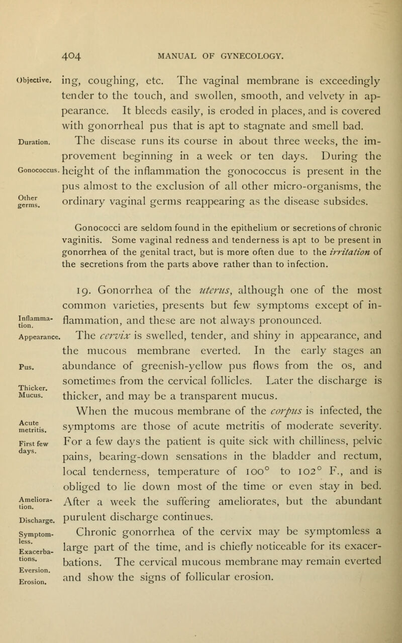 Objective. ing, coughing, etc. The vaginal membrane is exceedingly tender to the touch, and swollen, smooth, and velvety in ap- pearance. It bleeds easily, is eroded in places, and is covered with gonorrheal pus that is apt to stagnate and smell bad. Duration. The disease runs its course in about three weeks, the im- provement beginning in a week or ten days. During the Gonococcus. height of the inflammation the gonococcus is present in the pus almost to the exclusion of all other micro-organisms, the germs. ordinary vaginal germs reappearing as the disease subsides. Gonococci are seldom found in the epithelium or secretions of chronic vaginitis. Some vaginal redness and tenderness is apt to be present in gonorrhea of the genital tract, but is more often due to the irritation of the secretions from the parts above rather than to infection. Inflamma- tion. Appearance, Pus. Thicker. Mucus. Acute metritis. First few days. Ameliora- tion. Discharge. Symptom- less. Exacerba- tions. Eversion. Erosion. 19. Gonorrhea of the uterus, although one of the most common varieties, presents but few symptoms except of in- flammation, and these are not always pronounced. The cervix is swelled, tender, and shiny in appearance, and the mucous membrane everted. In the early stages an abundance of greenish-yellow pus flows from the os, and sometimes from the cervical follicles. Later the discharge is thicker, and may be a transparent mucus. When the mucous membrane of the corpus is infected, the symptoms are those of acute metritis of moderate severity. For a few days the patient is quite sick with chilliness, pelvic pains, bearing-down sensations in the bladder and rectum, local tenderness, temperature of ioo° to 1020 F., and is obliged to lie down most of the time or even stay in bed. After a week the suffering ameliorates, but the abundant purulent discharge continues. Chronic gonorrhea of the cervix may be symptomless a large part of the time, and is chiefly noticeable for its exacer- bations. The cervical mucous membrane may remain everted and show the signs of follicular erosion.