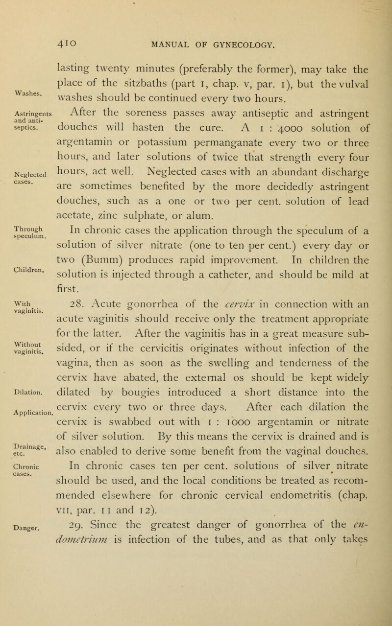 Washes. Astringents and anti- septics. Neglected cases. Through speculum. Children. With_ vaginitis. Without vaginitis. Dilation. Application, Drainage, etc. Chronic cases. Danger. lasting twenty minutes (preferably the former), may take the place of the sitzbaths (part I, chap, v, par. i), but the vulval washes should be continued every two hours. After the soreness passes away antiseptic and astringent douches will hasten the cure. A I : 4000 solution of argentamin or potassium permanganate every two or three hours, and later solutions of twice that strength every four hours, act well. Neglected cases with an abundant discharge are sometimes benefited by the more decidedly astringent douches, such as a one or two per cent, solution of lead acetate, zinc sulphate, or alum. In chronic cases the application through the speculum of a solution of silver nitrate (one to ten per cent.) every day or two (Bumm) produces rapid improvement. In children the solution is injected through a catheter, and should be mild at first. 28. Acute gonorrhea of the cervix in connection with an acute vaginitis should receive only the treatment appropriate for the latter. After the vaginitis has in a great measure sub- sided, or if the cervicitis originates without infection of the vagina, then as soon as the swelling and tenderness of the cervix have abated, the external os should be kept widely dilated by bougies introduced a short distance into the cervix every two or three days. After each dilation the cervix is swabbed out with 1 : 1000 argentamin or nitrate of silver solution. By this means the cervix is drained and is also enabled to derive some benefit from the vaginal douches. In chronic cases ten per cent, solutions of silver nitrate should be used, and the local conditions be treated as recom- mended elsewhere for chronic cervical endometritis (chap. vii, par. 11 and 12). 29. Since the greatest danger of gonorrhea of the en- dometrium is infection of the tubes, and as that only takes