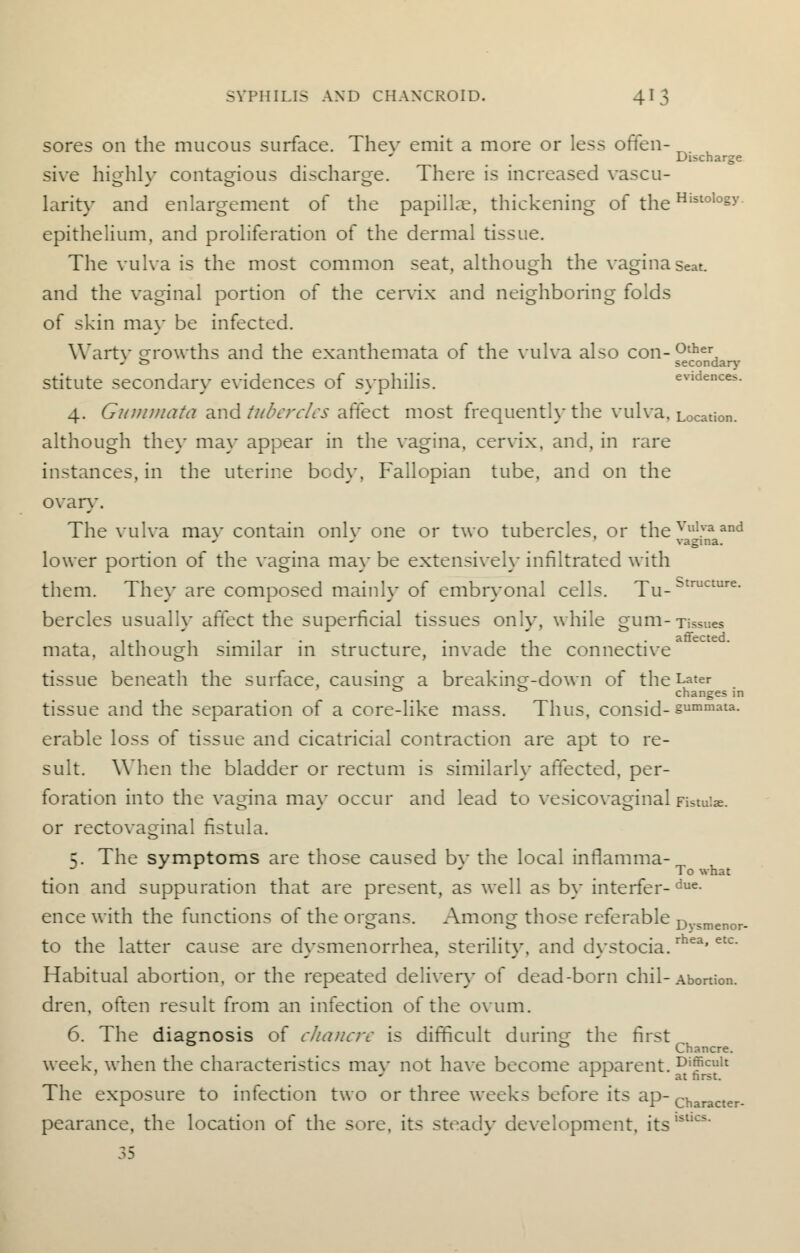 sores on the mucous surface. Thev emit a more or less often- ^. , Discharge si\*e highly contagious discharge. There is increased vascu- larity and enlargement of the papillae, thickening of the Hlstolo§y epithelium, and proliferation of the dermal tissue. The vulva is the most common seat, although the vagina seat, and the vaginal portion of the cervix and neighboring folds of skin may be infected. Warty growths and the exanthemata of the vulva also con- °ther - t> secondary stitute secondary evidences of syphilis. evidences. 4. Gntntnata and tubercles affect most frequently the vulva. Location, although they may appear in the vagina, cervix, and, in rare instances, in the uterine body. Fallopian tube, and on the ovary. The vulva mav contain onlv one or two tubercles, or the Vul.va and vagina. lower portion of the vagina ma}- be extensively infiltrated with them. The\- are composed mainly of embryonal cells. Tu-btructure- bercles usually affect the superficial tissues only, while gum-Tissues ....... • 1 1 . affected. mata, although similar in structure, invade the connective tissue beneath the surface, causing a breakincr-down of the Later 0 changes in tissue and the separation o^ a core-like mass. Thus, consid-§ummata- erable loss of tissue and cicatricial contraction are apt to re- sult. When the bladder or rectum is similarly affected, per- foration into the vagina may occur and lead to vesicovaginalFistuke. or rectovaginal fistula. 5. The symptoms are those caused bv the local inflamma- *  * ' To what tion and suppuration that are present, as well as by interfer-due- ence with the functions of the organs. Anions those referable n _. o o \j\ jmenor- to the latter cause are dysmenorrhea, sterility, and dystocia.rhea'etc' Habitual abortion, or the repeated deliver}- of dead-born chil-Abortion. dren, often result from an infection of the ovum. 6. The diagnosis of chancre is difficult during the first to & Chancre. week, when the characteristics mav not have become apparent. Difficult rr at nrst- The exposure to infection two or three weeks before its ap- Character. pearance, the location of the sore, its stead}- development, itsIstics-