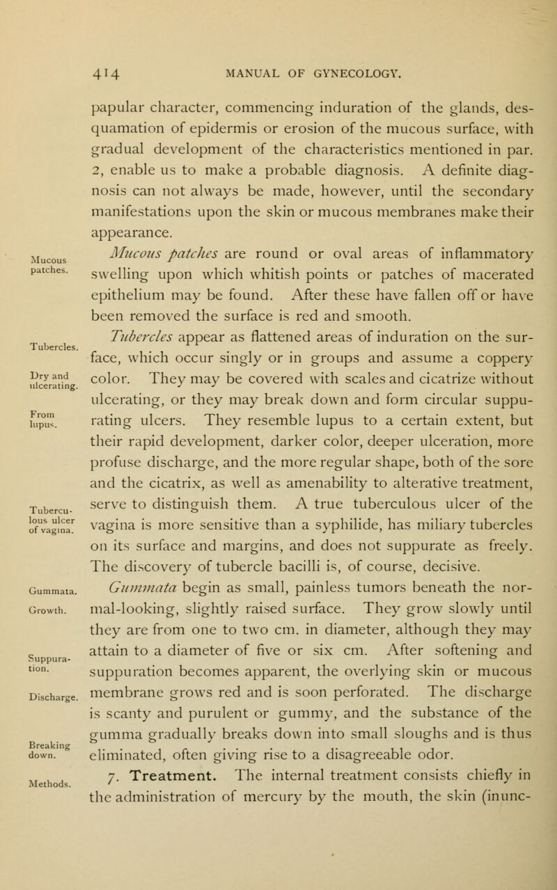 Mucous patches. Tubercles. Dry and ulcerating. From lupus. Tubercu- lous ulcer of vagina. Gummata. Growth. Suppura- tion. Discharge. Breaking down. Methods. papular character, commencing induration of the glands, des- quamation of epidermis or erosion of the mucous surface, with gradual development of the characteristics mentioned in par. 2, enable us to make a probable diagnosis. A definite diag- nosis can not always be made, however, until the secondary manifestations upon the skin or mucous membranes make their appearance. Mucous patches are round or oval areas of inflammatory swelling upon which whitish points or patches of macerated epithelium may be found. After these have fallen off or have been removed the surface is red and smooth. Tubercles appear as flattened areas of induration on the sur- face, which occur singly or in groups and assume a coppery color. They may be covered with scales and cicatrize without ulcerating, or they may break down and form circular suppu- rating ulcers. They resemble lupus to a certain extent, but their rapid development, darker color, deeper ulceration, more profuse discharge, and the more regular shape, both of the sore and the cicatrix, as well as amenability to alterative treatment, serve to distinguish them. A true tuberculous ulcer of the vagina is more sensitive than a syphilide, has miliary tubercles on its surface and margins, and does not suppurate as freely. The discovery of tubercle bacilli is, of course, decisive. Gummata begin as small, painless tumors beneath the nor- mal-looking, slightly raised surface. They grow slowly until they are from one to two cm. in diameter, although they may attain to a diameter of five or six cm. After softening and suppuration becomes apparent, the overlying skin or mucous membrane grows red and is soon perforated. The discharge is scanty and purulent or gummy, and the substance of the gumma gradually breaks down into small sloughs and is thus eliminated, often giving rise to a disagreeable odor. 7. Treatment. The internal treatment consists chiefly in the administration of mercury by the mouth, the skin (inunc-