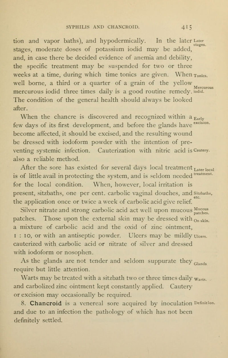 tion and vapor baths), and hvpodermicallv. In the later Later 1 '  A ' stages. stages, moderate doses of potassium iodid may be added, and, in case there be decided evidence of anemia and debility, the specific treatment may be suspended for two or three weeks at a time, during which time tonics are given. When Tonics, well borne, a third or a quarter of a grain of the yellow • i-ii • 1 -i 1 • 1 Mercurous mercurous iodid three times daily is a good routine remedy, iodid. The condition of the general health should always be looked after. When the chancre is discovered and recognized within a Early few days of its first development, and before the glands have ex become affected, it should be excised, and the resulting wound be dressed with iodoform powder with the intention of pre- venting systemic infection. Cauterization with nitric acid is Cautery. also a reliable method. After the sore has existed for several days local treatment is of little avail in protecting the system, and is seldom needed for the local condition. When, however, local irritation is present, sitzbaths, one per cent, carbolic vaginal douches, and Sitzbaths, ... etc- the application once or twice a week of carbolic acid give relief. Silver nitrate and strong carbolic acid act well upon mucous ^'^ patches. Those upon the external skin may be dressed with0nskin. a mixture of carbolic acid and the oxid of zinc ointment, 1 : 10, or with an antiseptic powder. Ulcers ma}'be mildly uicers. cauterized with carbolic acid or nitrate of silver and dressed with iodoform or nosophen. As the glands are not tender and seldom suppurate they Glands require but little attention. Warts ma} be treated with a sitzbath two or three times daily warts. and carbolized zinc ointment kept constantly applied. Cautery or excision ma}- occasional!}* be required. 8. Chancroid is a venereal sore acquired by inoculation Definition and due to an infection the pathology of which has not been definitely settled. Later local treatment.