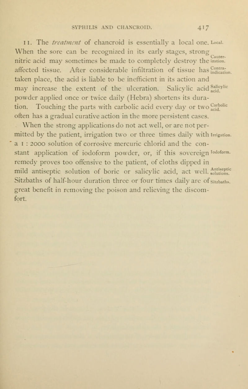 11. The treatment of chancroid is essentially a local one. 1 When the sore can be it ed in its early stages, strong nitric acid may sometimes be made to completely destroy tne««». affected tissue. After considerable infiltration of tissue has taken place, the acid is liable to be inefficient in its action and may increase the extent of the ulceration. Salicylic acid ^VV;yl,c powder applied once or twice daily (Hebra) shortens its dura- tion. Touching- the parts with carbolic acid every day or twoCa.Jolic often has a gradual curative action in the more persistent cases. When the strong applications do not act well, or are not per- mitted by the patient, irrigation two or three times daily with irri8 a 1 : 2000 solution of corrosive mercuric chlorid and the con- stant application oi iodoform powder, or, if this sovereign remed\- proves too offensive to the patient, of cloths dipped in mild antiseptic solution of boric or salicylic acid, act well. tSuSJut Sit/baths of half-hour duration three or four times daily are < : ■ great benefit in removing the poison and relieving the discom- fort.