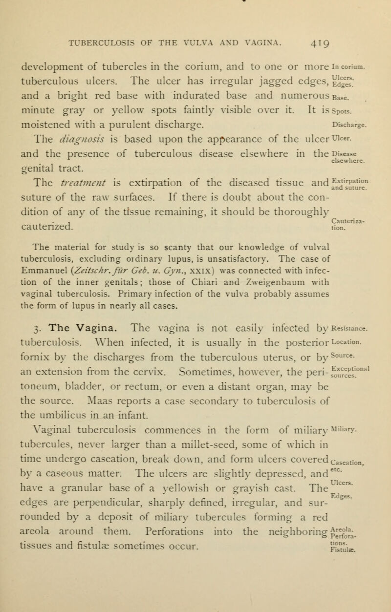 development of tubercles in the corium, and to one or more in corium. tuberculous ulcers. The ulcer has irregular jagged edges, \]^™' and a bright red base with indurated base and numerous Base, minute gray or yellow spots faintly visible over it. It is spots. moistened with a purulent discharge. Discharge. The diagnosis is based upon the appearance of the ulcerulcer- and the presence of tuberculous disease elsewhere in the Disease elsewhere. genital tract. The treatment is extirpation of the diseased tissue and E*tirPat'on r and suture. suture of the raw surfaces. If there is doubt about the con- dition of anv of the tissue remaining, it should be thoroustfilv , Cauteriza- cautenzed. tier.. The material for study is so scanty that our knowledge of vulval tuberculosis, excluding oidinary lupus, is unsatisfactory. The case of Emmanuel {Zeitschr. fur Geb. u. Gyn., xxix) was connected with infec- tion of the inner genitals; those of Chiari and Zweigenbaum with vaginal tuberculosis. Primary infection of the vulva probably assumes the form of lupus in nearly all cases. 3. The Vagina. The vagina is not easily infected by Resistance, tuberculosis. When infected, it is usually in the posteriorLocation- fornix by the discharges from the tuberculous uterus, or bySource- an extension from the cervix. Sometimes, however, the peri- S^'0*1 toneum, bladder, or rectum, or even a distant organ, ma} be the source. Maas reports a case secondary to tuberculosis of the umbilicus in an infant. Vaginal tuberculosis commences in the form of miliary Miliary. tubercules, never larger than a millet-seed, some of which in time undergo caseation, break down, and form ulcers covered caseation, by a caseous matter. The ulcers are slightly depressed, andet< have a granular base of a yellowish or slavish cast. The edges are perpendicular, sharply defined, irregular, and sur- rounded by a deposit of miliar}- tubercules forming a red areola around them. Perforations into the neighboring p^£^_ tissues and fistulae sometimes occur. FiSuiae.