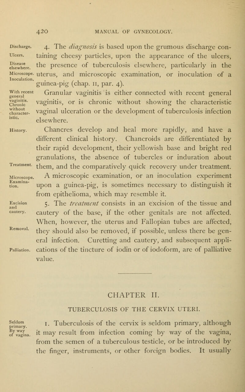 Discharge. Ulcers. Disease elsewhere. Microscope. Inoculation. With recent general vaginitis. Chronic without character- istic. History. Treatment. Microscope. Examina- tion. Excision and cautery. Removal. Palliation. 4. The diagnosis is based upon the grumous discharge con- taining cheesy particles, upon the appearance of the ulcers, the presence of tuberculosis elsewhere, particularly in the uterus, and microscopic examination, or inoculation of a guinea-pig (chap. 11, par. 4). Granular vaginitis is either connected with recent general vaginitis, or is chronic without showing the characteristic vaginal ulceration or the development of tuberculosis infection elsewhere. Chancres develop and heal more rapidly, and have a different clinical history. Chancroids are differentiated by their rapid development, their yellowish base and bright red granulations, the absence of tubercles or induration about them, and the comparatively quick recovery under treatment. A microscopic examination, or an inoculation experiment upon a guinea-pig, is sometimes necessary to distinguish it from epithelioma, which may resemble it. 5. The treatment consists in an excision of the tissue and cautery of the base, if the other genitals are not affected. When, however, the uterus and Fallopian tubes are affected, they should also be removed, if possible, unless there be gen- eral infection. Curetting and cautery, and subsequent appli- cations of the tincture of iodin or of iodoform, are of palliative value. CHAPTER II. TUBERCULOSIS OF THE CERVIX UTERI. Seldom j Tuberculosis of the cervix is seldom primary, although primary. r J ' ° ^vagina. ^ may result from infection coming by way of the vagina, from the semen of a tuberculous testicle, or be introduced by the finger, instruments, or other foreign bodies. It usually