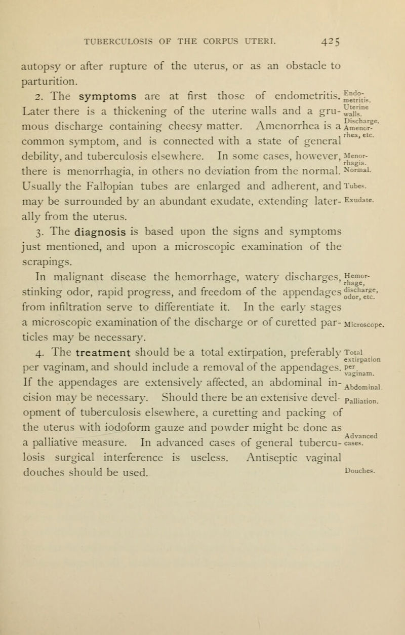 autopsy or after rupture of the uterus, or as an obstacle to parturition. 2. The symptoms are at first those of endometritis. JjJjJ^ Later there is a thickening of the uterine walls and a gru-J^S6 mous discharge containing cheesy matter. Amenorrhea is a Amenor?e' • i-i r 1 rnea> etc- common symptom, and is connected with a state 01 general debilitv, and tuberculosis elsewhere. In some cases, however, Menor- rhagia. there is menorrhagia, in others no deviation from the normal. Normal. Usually the Fallopian tubes are enlarged and adherent, and Tube*, may be surrounded by an abundant exudate, extending later- Exudate, ally from the uterus. 3. The diagnosis is based upon the signs and symptoms just mentioned, and upon a microscopic examination of the scrapings. In malignant disease the hemorrhage, waterv discharges, Hemor- fc> & » J & J rhage, stinking odor, rapid progress, and freedom of the appendages oJf0crhaer£e' from infiltration serve to differentiate it. In the early stages a microscopic examination of the discharge or of curetted par- Microscope, tides may be necessary. 4. The treatment should be a total extirpation, preferablv Total ' extirpation per vacrinam, and should include a removal of the appendages. Per. 1 & I r & vaginam. If the appendages are extensively affected, an abdominal in- Abdominal cision may be necessary. Should there be an extensive devel- paiiiation. opment of tuberculosis elsewhere, a curetting and packing of the uterus with iodoform gauze and powder might be done as 11 • ■ t r Advanced a palliative measure. In advanced cases of general tubercu- cases, losis surgical interference is useless. Antiseptic vaginal douches Should be USed. Douches.