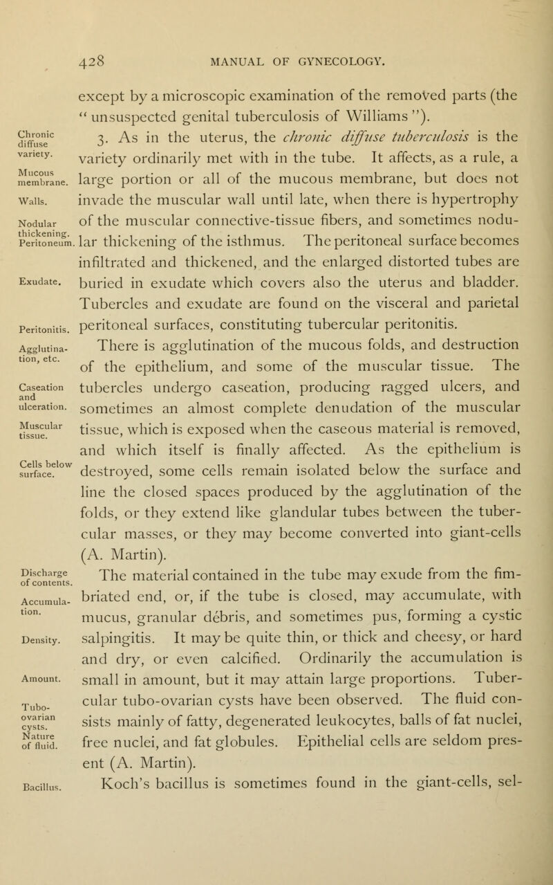 Chronic diffuse variety. Mucous membrane. Walls. Nodular thickening. Peritoneum Exudate. Peritonitis. Agglutina- tion, etc. Caseation and ulceration. Muscular tissue. Cells below surface. Discharge of contents. Accumula- tion. Density. Amount. Tubo- ovarian cysts. Nature of fluid. Bacillus. except by a microscopic examination of the removed parts (the unsuspected genital tuberculosis of Williams). 3. As in the uterus, the chronic diffuse tuberculosis is the variety ordinarily met with in the tube. It affects, as a rule, a large portion or all of the mucous membrane, but does not invade the muscular wall until late, when there is hypertrophy of the muscular connective-tissue fibers, and sometimes nodu- lar thickening of the isthmus. The peritoneal surface becomes infiltrated and thickened, and the enlarged distorted tubes are buried in exudate which covers also the uterus and bladder. Tubercles and exudate are found on the visceral and parietal peritoneal surfaces, constituting tubercular peritonitis. There is agglutination of the mucous folds, and destruction of the epithelium, and some of the muscular tissue. The tubercles undergo caseation, producing ragged ulcers, and sometimes an almost complete denudation of the muscular tissue, which is exposed when the caseous material is removed, and which itself is finally affected. As the epithelium is destroyed, some cells remain isolated below the surface and line the closed spaces produced by the agglutination of the folds, or they extend like glandular tubes between the tuber- cular masses, or they may become converted into giant-cells (A. Martin). The material contained in the tube may exude from the fim- briated end, or, if the tube is closed, may accumulate, with mucus, granular debris, and sometimes pus, forming a cystic salpingitis. It maybe quite thin, or thick and cheesy, or hard and dry, or even calcified. Ordinarily the accumulation is small in amount, but it may attain large proportions. Tuber- cular tubo-ovarian cysts have been observed. The fluid con- sists mainly of fatty, degenerated leukocytes, balls of fat nuclei, free nuclei, and fat globules. Epithelial cells are seldom pres- ent (A. Martin). Koch's bacillus is sometimes found in the giant-cells, sel-