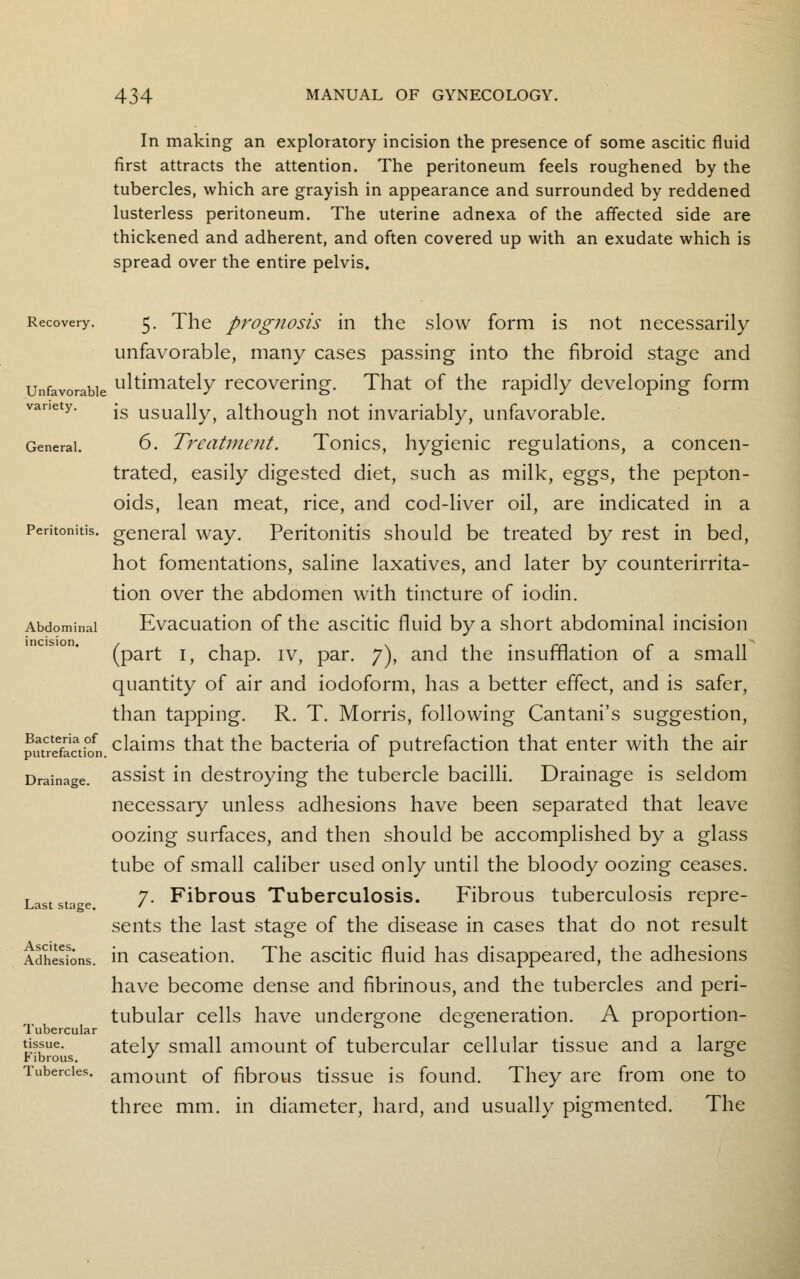 In making an exploratory incision the presence of some ascitic fluid first attracts the attention. The peritoneum feels roughened by the tubercles, which are grayish in appearance and surrounded by reddened lusterless peritoneum. The uterine adnexa of the affected side are thickened and adherent, and often covered up with an exudate which is spread over the entire pelvis. Recovery. 5. The prognosis in the slow form is not necessarily unfavorable, many cases passing into the fibroid stage and Unfavorable ultimately recovering. That of the rapidly developing form variety. -g usuaUyf although not invariably, unfavorable. General. 6. Treatment. Tonics, hygienic regulations, a concen- trated, easily digested diet, such as milk, eggs, the pepton- oids, lean meat, rice, and cod-liver oil, are indicated in a Peritonitis, general way. Peritonitis should be treated by rest in bed, hot fomentations, saline laxatives, and later by counterirrita- tion over the abdomen with tincture of iodin. Abdominal Evacuation of the ascitic fluid by a short abdominal incision (part 1, chap, iv, par. 7), and the insufflation of a small quantity of air and iodoform, has a better effect, and is safer, than tapping. R. T. Morris, following Cantani's suggestion, pmrSactbn claims that the bacteria of putrefaction that enter with the air Drainage, assist in destroying the tubercle bacilli. Drainage is seldom necessary unless adhesions have been separated that leave oozing surfaces, and then should be accomplished by a glass tube of small caliber used only until the bloody oozing ceases. Laststa e 7- Fibrous Tuberculosis. Fibrous tuberculosis repre- sents the last stage of the disease in cases that do not result Adhesions, in caseation. The ascitic fluid has disappeared, the adhesions have become dense and fibrinous, and the tubercles and peri- tubular cells have undergone degeneration. A proportion- Tubercular & & i ^ue- ately small amount of tubercular cellular tissue and a large Fibrous. J ° Tubercles. arn0unt of fibrous tissue is found. They are from one to three mm. in diameter, hard, and usually pigmented. The