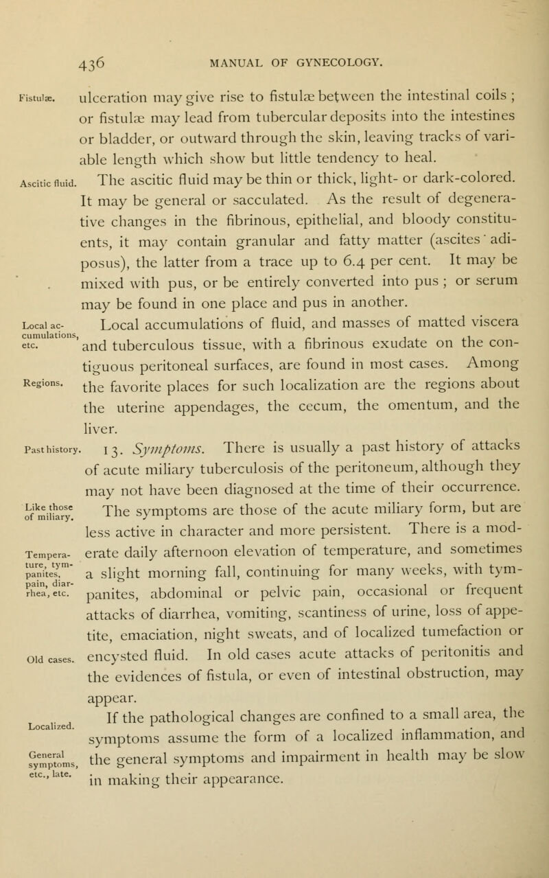 Fistula. ulceration may give rise to fistulae between the intestinal coils ; or fistulae may lead from tubercular deposits into the intestines or bladder, or outward through the skin, leaving tracks of vari- able length which show but little tendency to heal. Ascitic fluid. The ascitic fluid may be thin or thick, light- or dark-colored. It may be general or sacculated. As the result of degenera- tive changes in the fibrinous, epithelial, and bloody constitu- ents, it may contain granular and fatty matter (ascites' adi- posus), the latter from a trace up to 6.4 per cent. It may be mixed with pus, or be entirely converted into pus ; or serum may be found in one place and pus in another. Local ac- Local accumulations of fluid, and masses of matted viscera cumulations, . « etc and tuberculous tissue, with a fibrinous exudate on the con- tiguous peritoneal surfaces, are found in most cases. Among Regions. tke favorite places for such localization are the regions about the uterine appendages, the cecum, the omentum, and the liver. Past history. 13. Symptoms. There is usually a past history of attacks of acute miliary tuberculosis of the peritoneum, although they may not have been diagnosed at the time of their occurrence. ofmiiiT'! Tne symptoms are those of the acute miliary form, but are less active in character and more persistent. There is a mod- Tempera- erate daily afternoon elevation of temperature, and sometimes S2t£m a slight morning fall, continuing for many weeks, with tym- ?hea,etcT panites, abdominal or pelvic pain, occasional or frequent attacks of diarrhea, vomiting, scantiness of urine, loss of appe- tite, emaciation, night sweats, and of localized tumefaction or oid cases, encysted fluid. In old cases acute attacks of peritonitis and the evidences of fistula, or even of intestinal obstruction, may appear. If the pathological changes are confined to a small area, the symptoms assume the form of a localized inflammation, and Symptoms, the general symptoms and impairment in health may be slow in making their appearance. Localized. etc., late.