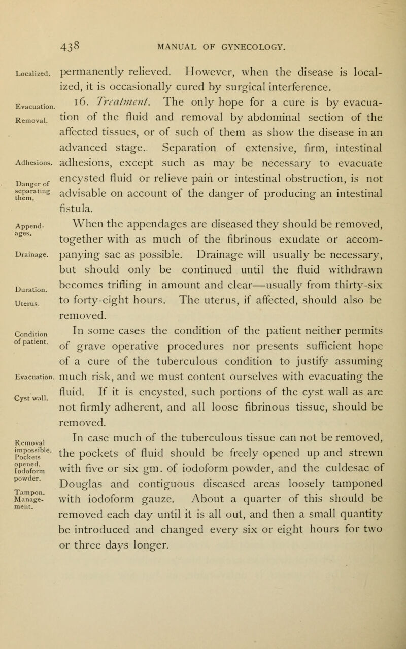 Adhesions. Danger of separating them. 438 MANUAL OF GYNECOLOGY. Localized, permanently relieved. However, when the disease is local- ized, it is occasionally cured by surgical interference. Evacuation. l^' Treatment. The only hope for a cure is by evacua- Removai. tion of the fluid and removal by abdominal section of the affected tissues, or of such of them as show the disease in an advanced stage. Separation of extensive, firm, intestinal adhesions, except such as may be necessary to evacuate encysted fluid or relieve pain or intestinal obstruction, is not advisable on account of the danger of producing an intestinal fistula. Append- When the appendages are diseased they should be removed, together with as much of the fibrinous exudate or accom- Drainage. panying sac as possible. Drainage will usually be necessary, but should only be continued until the fluid withdrawn Duration becomes trifling in amount and clear—usually from thirty-six utems to forty-eight hours. The uterus, if affected, should also be removed. In some cases the condition of the patient neither permits of grave operative procedures nor presents sufficient hope of a cure of the tuberculous condition to justify assuming Evacuation, much risk, and we must content ourselves with evacuating the fluid. If it is encysted, such portions of the cyst wall as are not firmly adherent, and all loose fibrinous tissue, should be removed. u . In case much of the tuberculous tissue can not be removed, Removal pSSSs the pockets of fluid should be freely opened up and strewn iodoform with five or six gm. of iodoform powder, and the culdesac of Douglas and contiguous diseased areas loosely tamponed Manage-' with iodoform gauze. About a quarter of this should be ment. w ... removed each day until it is all out, and then a small quantity be introduced and changed every six or eight hours for two or three days longer. Condition of patient. Cyst wal