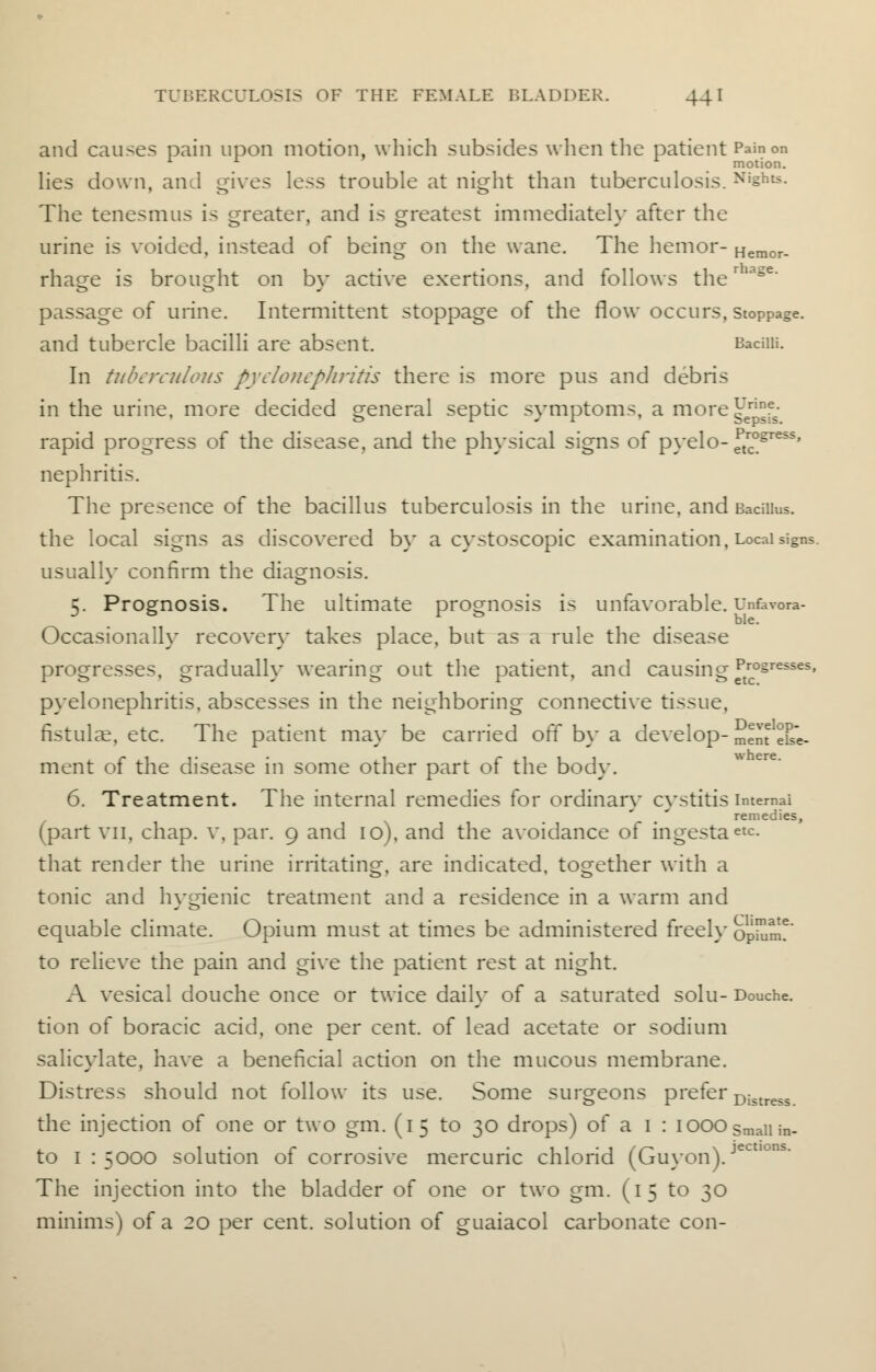 and causes pain upon motion, which subsides when the patient Pain on 11 motion. lies down, and gives less trouble at night than tuberculosis. N The tenesmus is erreater. and is erreatest immediatelv after the b Heraor- urine is voided, instead of being on the wane. The hemor- rhage is brought on by active exertions, and follows ther age' passage of urine. Intermittent stoppage of the flow occurs, stoppage, and tubercle bacilli are absent. Bacilli. In tuberculous pyelonephritis there is more pus and debris in the urine, more decided general septic symptoms, a more^^ rapid progress of the disease, and the physical signs of pyelo- ftrcogress' nephritis. The presence of the bacillus tuberculosis in the urine, and Bacillus, the local signs as discovered by a cystoscopic examination, Local signs. usually confirm the diagnosis. 5. Prognosis. The ultimate prognosis is unfavorable. Unfavora- Occasionally recovery takes place, but as a rule the disease progresses, gradually wearing out the patient, and causing Pr0§resses' pyelonephritis, abscesses in the neighboring connective tissue, fistulae, etc. The patient may be carried off by a develop- menteke- ment of the disease in some other part of the body. 6. Treatment. The internal remedies for ordinary cystitis internal remedies, (part vn, chap, v, par. 9 and 10), and the avoidance of ingestaete- that render the urine irritating, are indicated, together with a tonic and hygienic treatment and a residence in a warm and equable climate. Opium must at times be administered freely opium?' to relieve the pain and give the patient rest at night. A vesical douche once or twice daily of a saturated solu- Douche, tion of boracic acid, one per cent, of lead acetate or sodium salicylate, have a beneficial action on the mucous membrane. Distress should not follow its use. Some surgeons prefer Distre,5 the injection of one or two gm. (15 to 30 drops) of a 1 : 1000 small in- to 1:5000 solution of corrosive mercuric chlorid (Guyon).jecl The injection into the bladder of one or two gm. (15 to 30 minims) of a 20 per cent, solution of guaiacol carbonate con-