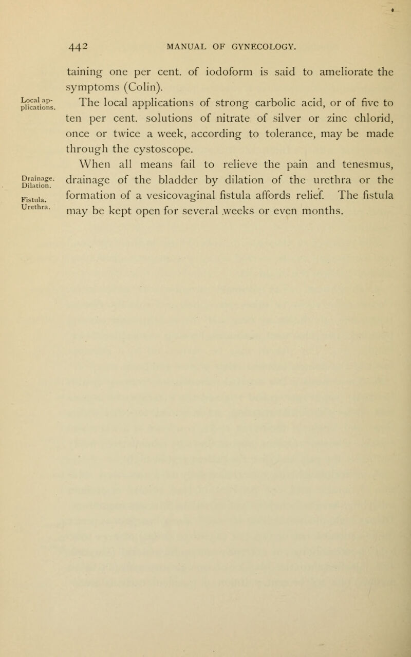 Local ap- plications. Drainage. Dilation. Fistula. Urethra. taining one per cent, of iodoform is said to ameliorate the symptoms (Colin). The local applications of strong carbolic acid, or of five to ten per cent, solutions of nitrate of silver or zinc chlorid, once or twice a week, according to tolerance, may be made through the cystoscope. When all means fail to relieve the pain and tenesmus, drainage of the bladder by dilation of the urethra or the formation of a vesicovaginal fistula affords relief. The fistula may be kept open for several .weeks or even months.