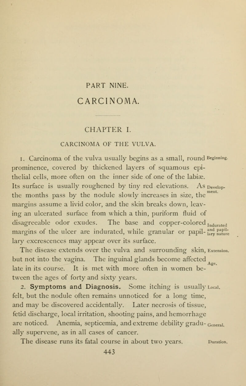 PART NINE. CARCINOMA, CHAPTER I. CARCINOMA OF THE VULVA. 1. Carcinoma of the vulva usually begins as a small, round Beginning, prominence, covered by thickened layers of squamous epi- thelial cells, more often on the inner side of one of the labiae. Its surface is usually roughened by tiny red elevations. As Deveiop- the months pass by the nodule slowly increases in size, the margins assume a livid color, and the skin breaks down, leav- ing an ulcerated surface from which a thin, puriform fluid of disagreeable odor exudes. The base and copper-colored Indurated margins of the ulcer are indurated, while granular or papil- fan^, J^fu'Ie lary excrescences may appear over its surface. The disease extends over the vulva and surrounding skin, Extension. but not into the vagina. The inguinal glands become affected . . Ase- late in its course. It is met with more often in women be- tween the ages of forty and sixty years. 2. Symptoms and Diagnosis. Some itching is usually Local. felt, but the nodule often remains unnoticed for a long time, and may be discovered accidentally. Later necrosis of tissue, fetid discharge, local irritation, shooting pains, and hemorrhage are noticed. Anemia, septicemia, and extreme debility gradu-General> ally supervene, as in all cases of cancer. The disease runs its fatal course in about two years. Duration.