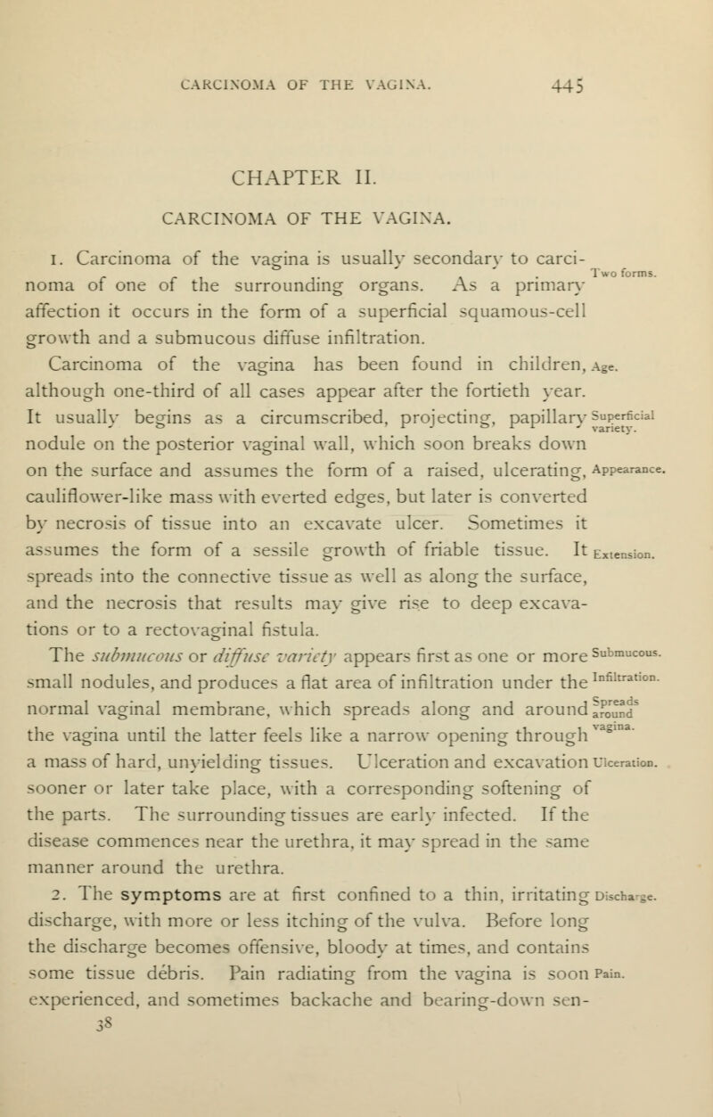 CHAPTER II. CARCINOMA OF THE VAGINA. 1. Carcinoma of the vagina is usually secondary to carci- noma of one of the surrounding organs. As a pnmary affection it occurs in the form of a superficial squamous-cell growth and a submucous diffuse infiltration. Carcinoma of the vagina has been found in children, Age. although one-third of all cases appear after the fortieth year. It usually begins as a circumscribed, projecting, papillary Superficial nodule on the posterior vaginal wall, which soon breaks down on the surface and assumes the form of a raised, ulcerating, Appearance, cauliflower-like mass with everted edges, but later is converted by necrosis of tissue into an excavate ulcer. Sometimes it assumes the form of a sessile growth of friable tissue. It Extension, spreads into the connective tissue as well as along the surface, and the necrosis that results may give rise to deep excava- tions or to a rectovaginal fistula. The submucous or diffuse variety appears first as one or more Submucous, small nodules, and produces a flat area of infiltration under the Infiltratl0D- normal vaginal membrane, which spreads along and around aSmnd the vagina until the latter feels like a narrow opening through ^a§ma a mass of hard, unyielding tissues. Ulceration and excavation Ulceration, sooner or later take place, with a corresponding softening of the parts. The surrounding tissues are early infected. If the disease commences near the urethra, it may spread in the same manner around the urethra. 2. The symptoms are at first confined to a thin, irritating Discharge. discharge, with more or less itching of the vulva. Before long the discharge becomes offensive, bloody at times, and contains some tissue debris. Pain radiating from the vagina is soon Pain, experienced, and sometimes backache and bearing-down sen-