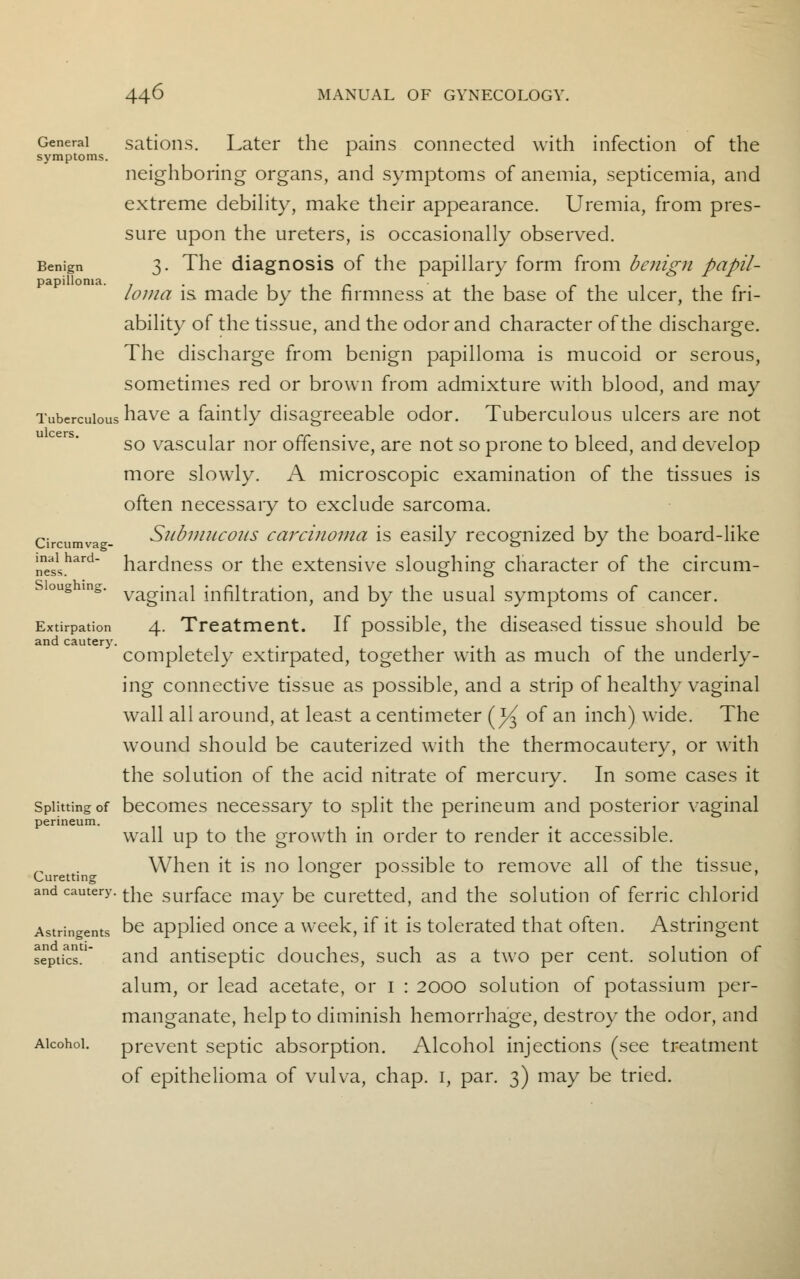 General sations. Later the pains connected with infection of the symptoms. x neighboring organs, and symptoms of anemia, septicemia, and extreme debility, make their appearance. Uremia, from pres- sure upon the ureters, is occasionally observed. Benign 3. The diagnosis of the papillary form from benign papil- loma is made by the firmness at the base of the ulcer, the fri- ability of the tissue, and the odor and character of the discharge. The discharge from benign papilloma is mucoid or serous, sometimes red or brown from admixture with blood, and may Tuberculous have a faintly disagreeable odor. Tuberculous ulcers are not so vascular nor offensive, are not so prone to bleed, and develop more slowly. A microscopic examination of the tissues is often necessary to exclude sarcoma. Circumva - Submucous carcinoma is easily recognized by the board-like nneas1shard hardness or the extensive sloughing character of the circum- sioughmg. vagjnai infiltration, and by the usual symptoms of cancer. Extirpation 4. Treatment. If possible, the diseased tissue should be completely extirpated, together with as much of the underly- ing connective tissue as possible, and a strip of healthy vaginal wall all around, at least a centimeter (^ of an inch) wide. The wound should be cauterized with the thermocautery, or with the solution of the acid nitrate of mercuiy. In some cases it Splitting of becomes necessary to split the perineum and posterior vaginal perineum. wall up to the growth in order to render it accessible. When it is no longer possible to remove all of the tissue, Curetting ° l and cautery. tne surface may be curetted, and the solution of ferric chlorid Astringents De applied once a week, if it is tolerated that often. Astringent septics. and antiseptic douches, such as a two per cent, solution of alum, or lead acetate, or I : 2000 solution of potassium per- manganate, help to diminish hemorrhage, destroy the odor, and Alcohol. prevent septic absorption. Alcohol injections (see treatment of epithelioma of vulva, chap. 1, par. 3) may be tried.