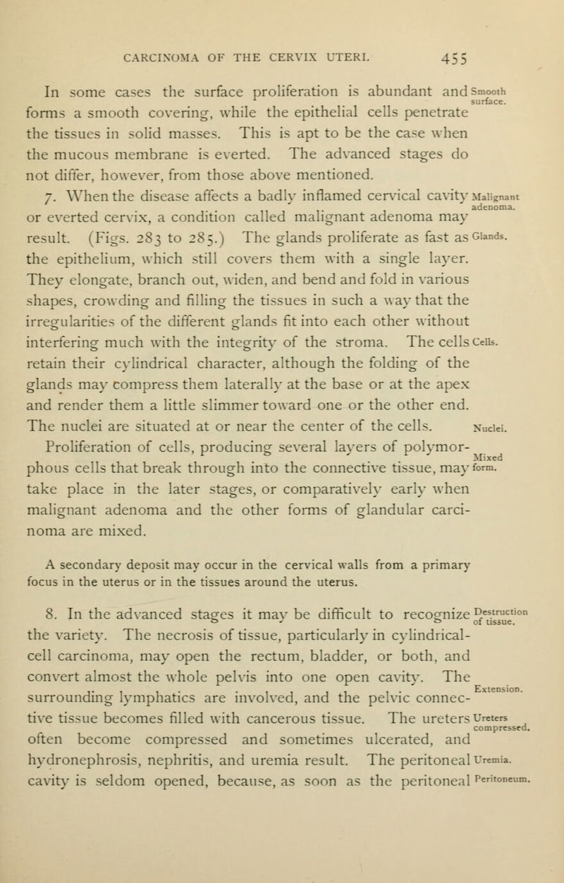 In some cases the surface proliferation is abundant and Smooth surface. forms a smooth covering, while the epithelial cells penetrate the tissues in solid masses. This is apt to be the case when the mucous membrane is everted. The advanced stages do not differ, however, from those above mentioned. 7. When the disease affects a badly inflamed cervical cavity Malignant adenoma. or everted cervix, a condition called malignant adenoma may result. (Figs. 283 to 285.) The glands proliferate as fast as Glands, the epithelium, which still covers them with a single layer. They elongate, branch out, widen, and bend and fold in various shapes, crowding and filling the tissues in such a way that the irregularities of the different glands fit into each other without interfering much with the integrity of the stroma. The cells Ceils, retain their cylindrical character, although the folding of the glands may compress them laterally at the base or at the apex and render them a little slimmer toward one or the other end. The nuclei are situated at or near the center of the cells. Nuclei. Proliferation of cells, producing several layers of polymor- Mixed phous cells that break through into the connective tissue, may form, take place in the later stages, or comparatively early when malignant adenoma and the other forms of glandular carci- noma are mixed. A secondary deposit may occur in the cervical walls from a primary focus in the uterus or in the tissues around the uterus. 8. In the advanced stages it mav be difficult to recognize destruction o J & of tissue. the variety. The necrosis of tissue, particularly in cylindrical- cell carcinoma, may open the rectum, bladder, or both, and convert almost the whole pelvis into one open cavity. The ... . ... . . . . Extension. surrounding lymphatics are involved, and the pelvic connec- tive tissue becomes filled with cancerous tissue. The ureters Ureters compressed. often become compressed and sometimes ulcerated, and hydronephrosis, nephritis, and uremia result. The peritoneal Uremia. cavity is seldom opened, because, as soon as the peritoneal Peritoneum.