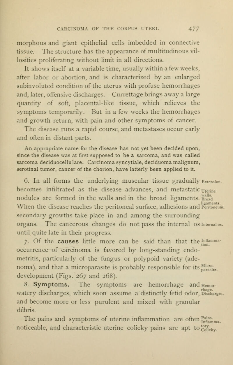 morphous and giant epithelial cells imbedded in connective tissue. The structure has the appearance of multitudinous vil- losities proliferating without limit in all directions. It shows itself at a variable time, usually within a few weeks, after labor or abortion, and is characterized by an enlarged subinvoluted condition of the uterus with profuse hemorrhages and, later, offensive discharges. Currettage brings away a large quantity of soft, placental-like tissue, which relieves the symptoms temporarily. But in a few weeks the hemorrhages and growth return, with pain and other symptoms of cancer. The disease runs a rapid course, and metastases occur early and often in distant parts. An appropriate name for the disease has not yet been decided upon, since the disease was at first supposed to be a sarcoma, and was called sarcoma deciduocellulare. Carcinoma syncytiale, deciduoma malignum, serotinal tumor, cancer of the chorion, have latterly been applied to it. 6. In all forms the underlying muscular tissue gradually Extension, becomes infiltrated as the disease advances, and metastatic uterine nodules are formed in the walls and in the broad ligaments. Broad When the disease reaches the peritoneal surface, adhesions and Peritoneum, secondary growths take place in and among the surrounding organs. The cancerous changes do not pass the internal os internal os. until quite late in their progress. 7. Of the causes little more can be said than that theInflamma- * tion. occurrence of carcinoma is favored by long-standing endo- metritis, particularly of the fungus or polypoid variety (ade- noma), and that a microparasite is probably responsible for its JJJ2te. development (Figs. 267 and 268). 8. Symptoms. The symptoms are hemorrhage and Hemor- watery discharges, which soon assume a distinctly fetid odor, Discharges, and become more or less purulent and mixed with granular debris. The pains and symptoms of uterine inflammation are often f^mma- noticeable, and characteristic uterine colicky pains are apt to Colicky.