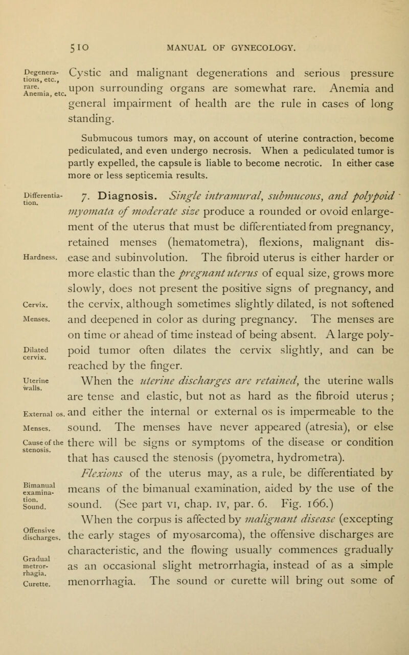 Degenera- Cystic and malignant degenerations and serious pressure tions, etc., J ° ° r ™re- . , upon surrounding organs are somewhat rare. Anemia and Anemia, etc. L & & general impairment of health are the rule in cases of long standing. Submucous tumors may, on account of uterine contraction, become pediculated, and even undergo necrosis. When a pediculated tumor is partly expelled, the capsule is liable to become necrotic. In either case more or less septicemia results. Differentia- 7. Diagnosis. Single intramural, submucous^ and polypoid myomata of moderate size produce a rounded or ovoid enlarge- ment of the uterus that must be differentiated from pregnancy, retained menses (hematometra), flexions, malignant dis- Hardness. ease and subinvolution. The fibroid uterus is either harder or more elastic than the pregnant uterus of equal size, grows more slowly, does not present the positive signs of pregnancy, and Cervix. the cervix, although sometimes slightly dilated, is not softened Menses. and deepened in color as during pregnancy. The menses are on time or ahead of time instead of being absent. A large poly- Diiated poid tumor often dilates the cervix slightly, and can be cervix. L reached by the finger, uterine When the uterine discharges are retained, the uterine walls walls. * ' are tense and elastic, but not as hard as the fibroid uterus ; External os. and either the internal or external os is impermeable to the Menses. sound. The menses have never appeared (atresia), or else Cause of the there will be signs or symptoms of the disease or condition stenosis. ° J r that has caused the stenosis (pyometra, hydrometra). Flexions of the uterus may, as a rule, be differentiated by Sam?na-1 means of the bimanual examination, aided by the use of the sound. sound. (See part vi, chap, iv, par. 6. Fig. 166.) When the corpus is affected by malignant disease (excepting difchargL. the early stages of myosarcoma), the offensive discharges are characteristic, and the flowing usually commences gradually metror- as an occasional slight metrorrhagia, instead of as a simple rhagia. Curette. menorrhagia. The sound or curette will bring out some of