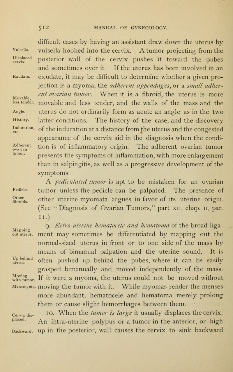 difficult cases by having an assistant draw down the uterus by Vulsella, vulsella hooked into the cervix. A tumor projecting from the 2lsvPixCed posterior wall of the cervix pushes it toward the pubes and sometimes over it. If the uterus has been involved in an Exudate, exudate, it may be difficult to determine whether a given pro- jection is a myoma, the adherent appendages, or a small adher- ent ovarian tumor. When it is a fibroid, the uterus is more Movable, less tender, movable and less tender, and the walls of the mass and the Angle. uterus do not ordinarily form as acute an angle as in the two History. latter conditions. The history of the case, and the discovery induration, Qf ^e induration at a distance from the uterus and the congested appearance of the cervix aid in the diagnosis when the condi- ^varian1 ^on *s °^ inflammatory origin. The adherent ovarian tumor tumor. presents the symptoms of inflammation, with more enlargement than in salpingitis, as well as a progressive development of the symptoms. A pediculated tumor is apt to be mistaken for an ovarian Pedicle. tumor unless the pedicle can be palpated. The presence of fibroids other uterine myomata argues in favor of its uterine origin. (See  Diagnosis of Ovarian Tumors, part xn, chap, n, par. no 9. Retro-uterine hematocele and hematoma of the broad liga- Mapping . . . out uterus, ment may sometimes be differentiated by mapping out the normal-sized uterus in front or to one side of the mass by means of bimanual palpation and the uterine sound. It is merushind often pushed up behind the pubes, where it can be easily grasped bimanually and moved independently of the mass. withnfmor. If ft were a myoma, the uterus could not be moved without Menses, etc moving the tumor with it. While myomas render the menses more abundant, hematocele and hematoma merely prolong them or cause slight hemorrhages between them. Cervix dis- IO- When the tumor is large it usually displaces the cervix. placed. ^n intTa_uterine polypus or a tumor in the anterior, or high Backward, up in the posterior, wall causes the cervix to sink backward