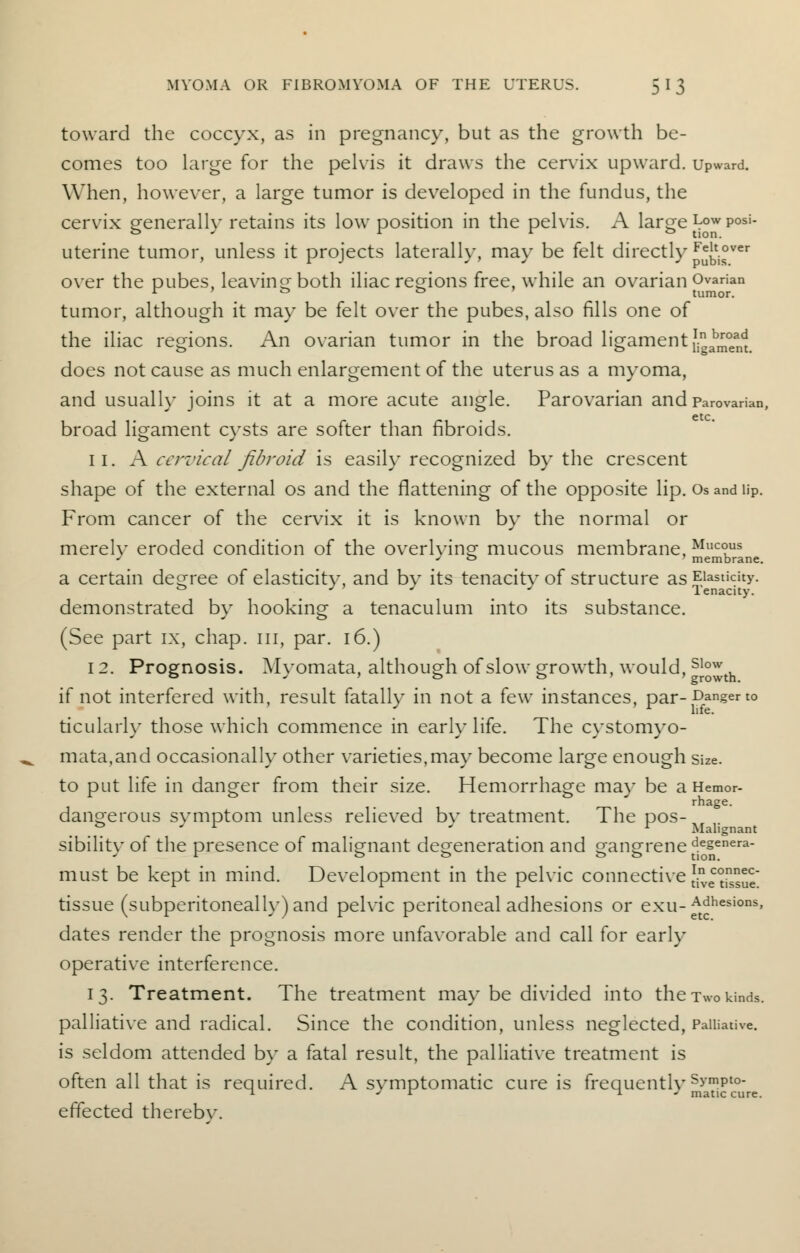 toward the coccyx, as in pregnancy, but as the growth be- comes too large for the pelvis it draws the cervix upward. Upward. When, however, a large tumor is developed in the fundus, the cervix generally retains its low position in the pelvis. A large Low peri- uterine tumor, unless it projects laterally, may be felt directly F^t.°ver over the pubes, leaving both iliac regions free, while an ovarian Ovarian r > & to tumor. tumor, although it may be felt over the pubes, also fills one of the iliac regions. An ovarian tumor in the broad ligament J^Jent does not cause as much enlargement of the uterus as a myoma, and usually joins it at a more acute angle. Parovarian and parovarian, broad ligament cysts are softer than fibroids. 11. A cervical fibroid is easily recognized by the crescent shape of the external os and the flattening of the opposite lip. Os and lip. From cancer of the cervix it is known by the normal or merelv eroded condition of the overlvingf mucous membrane, Muc°us J * o membrane. a certain degree of elasticity, and by its tenacity of structure as Elasticity. demonstrated by hooking a tenaculum into its substance. (See part ix, chap, in, par. 16.) 12. Prognosis. Myomata, although of slow growth, would, sJ™th if not interfered with, result fatally in not a few instances, par- Danger to ticularly those which commence in early life. The cystomyo- mata,and occasionally other varieties,may become large enough size. to put life in danger from their size. Hemorrhage may be a Hemor- rhage, dano-erous svmptom unless relieved bv treatment. The pos- .. r ' r Malignant sibilitv of the presence of mah'o-nant defeneration and a-anm-ene degenera- r t> fc> t> t> tion. must be kept in mind. Development in the pelvic connective 5j£22£ tissue (subperitoneally)and pelvic peritoneal adhesions or exu-^hesions> dates render the prognosis more unfavorable and call for early operative interference. 13. Treatment. The treatment may be divided into the Two kinds, palliative and radical. Since the condition, unless neglected, Palliative, is seldom attended by a fatal result, the palliative treatment is often all that is required. A symptomatic cure is frequentlvSympt0' t- J r ~\ J matic cure. effected therebv.