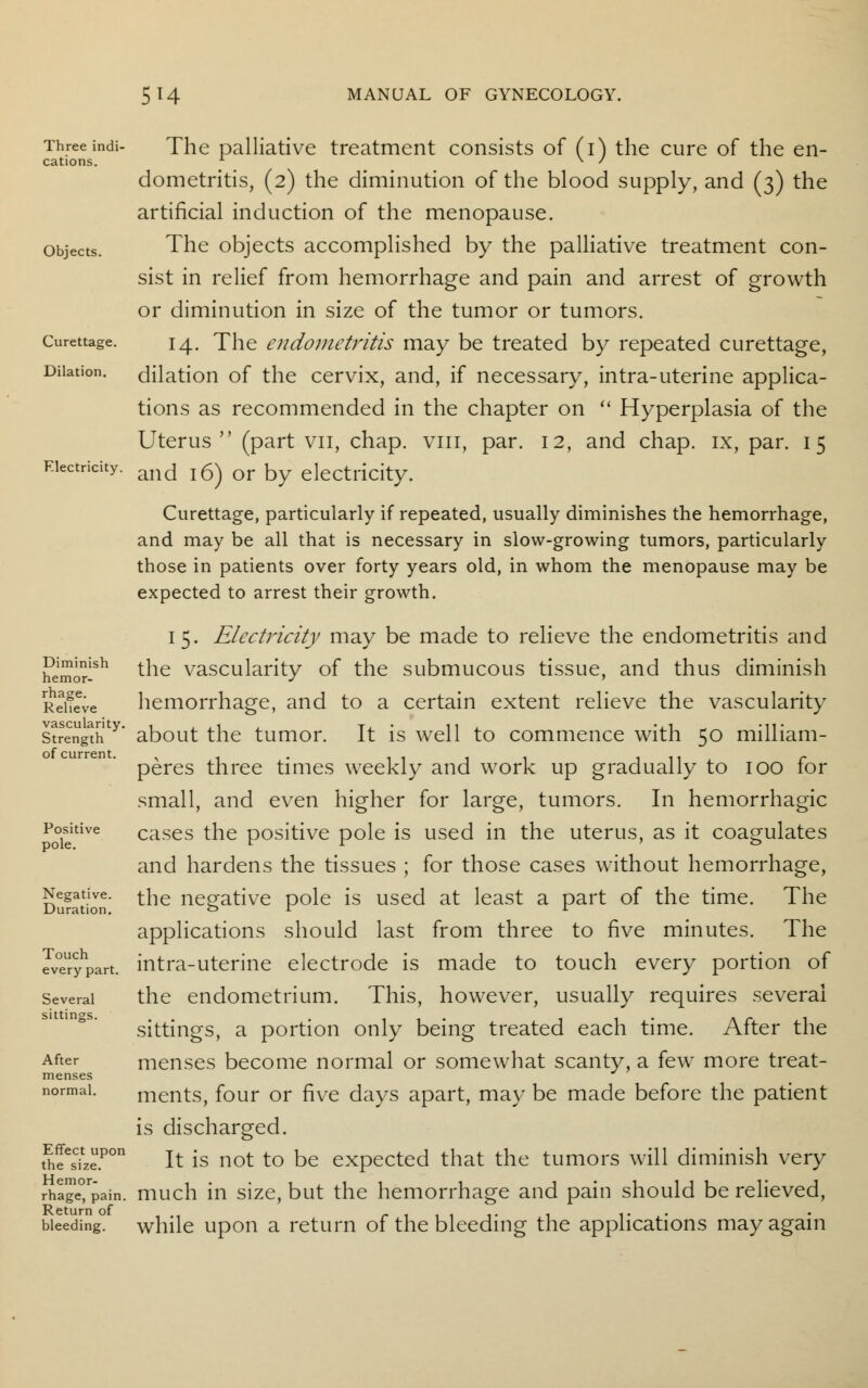 Threeindi- The palliative treatment consists of (i) the cure of the en- cations. x N / dometritis, (2) the diminution of the blood supply, and (3) the artificial induction of the menopause, objects. The objects accomplished by the palliative treatment con- sist in relief from hemorrhage and pain and arrest of growth or diminution in size of the tumor or tumors. Curettage. 14. The endometritis may be treated by repeated curettage, Dilation, dilation of the cervix, and, if necessary, intra-uterine applica- tions as recommended in the chapter on  Hyperplasia of the Uterus (part vn, chap, vm, par. 12, and chap, ix, par. 15 and 16) or by electricity. Curettage, particularly if repeated, usually diminishes the hemorrhage, and may be all that is necessary in slow-growing tumors, particularly those in patients over forty years old, in whom the menopause may be expected to arrest their growth. Electricity. 15. Electricity may be made to relieve the endometritis and the vascularity of the submucous tissue, and thus diminish hemorrhage, and to a certain extent relieve the vascularity Diminish hemor- rhage. Relieve st?engthty* about the tumor. It is well to commence with 50 milliam- of current. , . .. - peres three times weekly and work up gradually to 100 lor small, and even higher for large, tumors. In hemorrhagic cases the positive pole is used in the uterus, as it coagulates and hardens the tissues ; for those cases without hemorrhage, the negative pole is used at least a part of the time. The applications should last from three to five minutes. The intra-uterine electrode is made to touch every portion of several the endometrium. This, however, usually requires several sittings, a portion only being treated each time. After the menses become normal or somewhat scanty, a few more treat- ments, four or five days apart, may be made before the patient is discharged. SeesCizePOn It is not to be expected that the tumors will diminish very rhage°rpain. much in size, but the hemorrhage and pain should be relieved, Return of , ... bleeding, while upon a return of the bleeding the applications may again Positive pole. Negative Duration Touch every part sittings After menses normal.