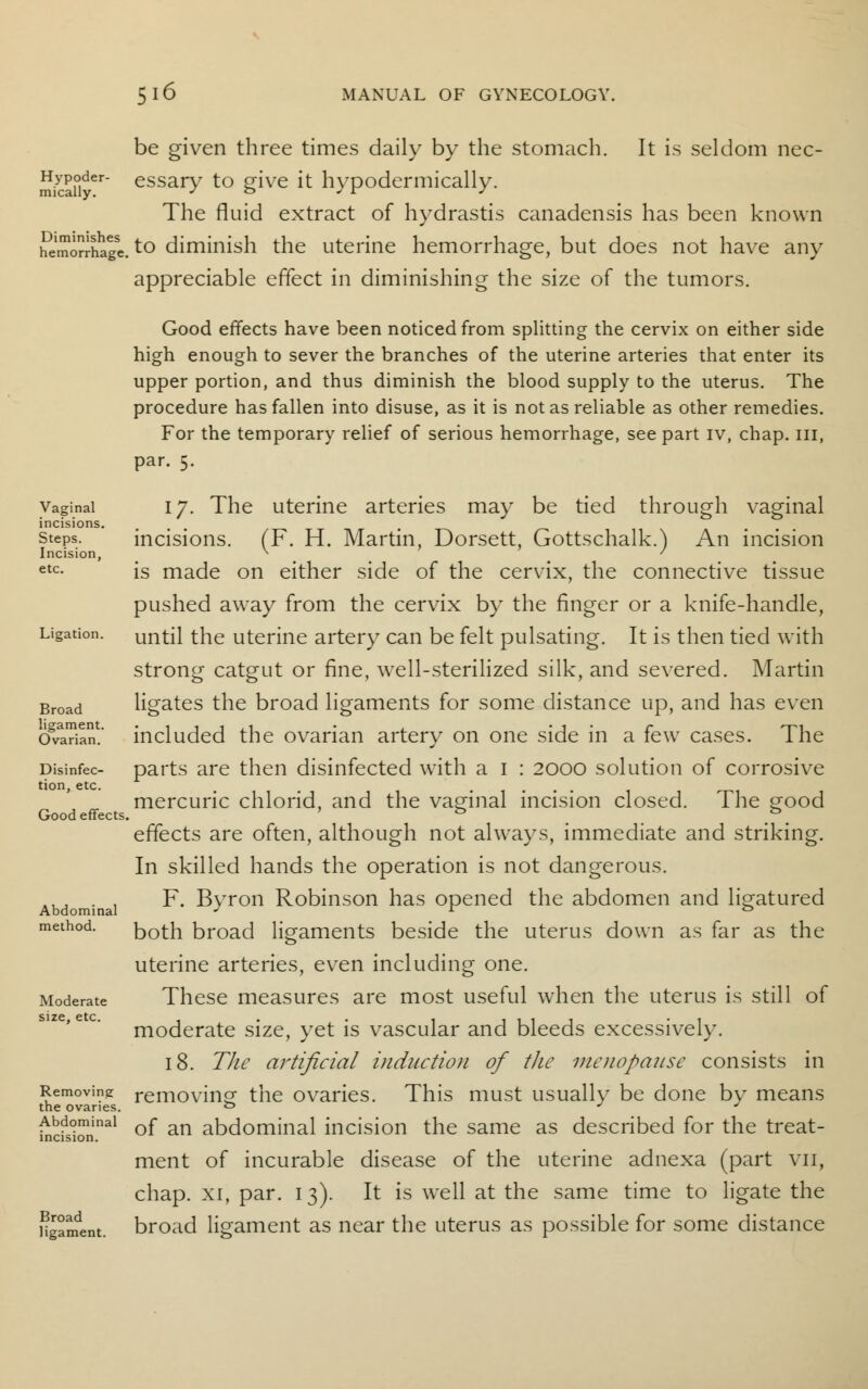 be given three times daily by the stomach. It is seldom nec- mica°ider essary to give it hypodermically. The fluid extract of hydrastis canadensis has been known SmorJhage. to diminish the uterine hemorrhage, but does not have any appreciable effect in diminishing the size of the tumors. Good effects have been noticed from splitting the cervix on either side high enough to sever the branches of the uterine arteries that enter its upper portion, and thus diminish the blood supply to the uterus. The procedure has fallen into disuse, as it is not as reliable as other remedies. For the temporary relief of serious hemorrhage, see part iv, chap. Ill, par. 5. vaginal 17. The uterine arteries may be tied through vaginal incisions. steps. incisions. (F. H. Martin, Dorsett, Gottschalk.) An incision Incision, v ' etc- is made on either side of the cervix, the connective tissue pushed away from the cervix by the finger or a knife-handle, Ligation, until the uterine artery can be felt pulsating. It is then tied with strong catgut or fine, well-sterilized silk, and severed. Martin Broad ligates the broad ligaments for some distance up, and has even cfvaTian.' included the ovarian artery on one side in a few cases. The pisinfec- parts are then disinfected with a 1 : 2000 solution of corrosive mercuric chlorid, and the vaginal incision closed. The good effects are often, although not always, immediate and striking. In skilled hands the operation is not dangerous. F. Byron Robinson has opened the abdomen and ligatured method. both broad ligaments beside the uterus down as far as the uterine arteries, even including one. Moderate These measures are most useful when the uterus is still of moderate size, yet is vascular and bleeds excessively. 18. The artificial induction of the menopause consists in Removing removing the ovaries. This must usually be done bv means the ovaries. ° J J mcfskm'1^1 °f an abdominal incision the same as described for the treat- ment of incurable disease of the uterine adnexa (part vii, chap, xi, par. 13). It is well at the same time to ligate the Hgament. broad ligament as near the uterus as possible for some distance tion, etc Good effects.