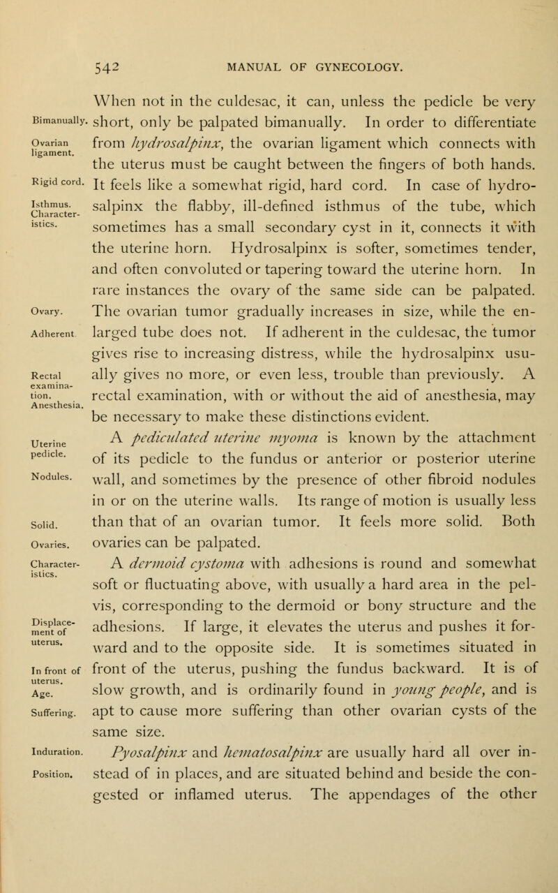 Bimanually. Ovarian ligament. Rigid cord. Isthmus. Character- istics. Ovary. Adherent Rectal examina- tion. Anesthesia. Uterine pedicle. Nodules. Solid. Ovaries. Character- istics. Displace- ment of uterus. In front of uterus. Age. Suffering. Induration. Position. When not in the culdesac, it can, unless the pedicle be very short, only be palpated bimanually. In order to differentiate from hydrosalpinx, the ovarian ligament which connects with the uterus must be caught between the fingers of both hands. It feels like a somewhat rigid, hard cord. In case of hydro- salpinx the flabby, ill-defined isthmus of the tube, which sometimes has a small secondary cyst in it, connects it with the uterine horn. Hydrosalpinx is softer, sometimes tender, and often convoluted or tapering toward the uterine horn. In rare instances the ovary of the same side can be palpated. The ovarian tumor gradually increases in size, while the en- larged tube does not. If adherent in the culdesac, the tumor gives rise to increasing distress, while the hydrosalpinx usu- ally gives no more, or even less, trouble than previously. A rectal examination, with or without the aid of anesthesia, may be necessary to make these distinctions evident. A pediculated uterine myoma is known by the attachment of its pedicle to the fundus or anterior or posterior uterine wall, and sometimes by the presence of other fibroid nodules in or on the uterine walls. Its range of motion is usually less than that of an ovarian tumor. It feels more solid. Both ovaries can be palpated. A dermoid cystoma with adhesions is round and somewhat soft or fluctuating above, with usually a hard area in the pel- vis, corresponding to the dermoid or bony structure and the adhesions. If large, it elevates the uterus and pushes it for- ward and to the opposite side. It is sometimes situated in front of the uterus, pushing the fundus backward. It is of slow growth, and is ordinarily found in young people, and is apt to cause more suffering than other ovarian cysts of the same size. Pyosalpinx and hematosalpinx are usually hard all over in- stead of in places, and are situated behind and beside the con- gested or inflamed uterus. The appendages of the other