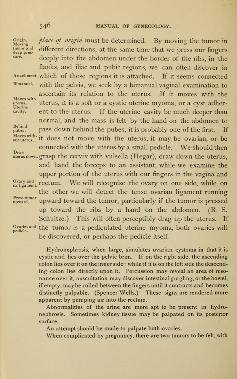 °riv-n place of origin must be determined. By moving the tumor in deTor?rsd- different directions, at the same time that we press our ringers sure- deeply into the abdomen under the border of the ribs, in the flanks, and iliac and pubic regions, we can often discover in Attachment, which of these regions it is attached. If it seems connected Bimanual. with the pelvis, we seek by a bimanual vaginal examination to ascertain its relation to the uterus. If it moves with the Moves with . uterus. uterus, it is a soft or a cystic uterine myoma, or a cyst adher- cavity. ent to the uterus. If the uterine cavity be much deeper than normal, and the mass is felt by the hand on the abdomen to pube. pass down behind the pubes, it is probably one of the first. If oit uteras.h it does not move with the uterus, it may be ovarian, or be connected with the uterus by a small pedicle. We should then uterus down, grasp the cervix with vulsella (Hegar), draw down the uterus, and hand the forceps to an assistant, while we examine the upper portion of the uterus with our fingers in the vagina and usTg^ment. rectum. We will recognize the ovary on one side, while on the other we will detect the tense ovarian ligament running upward.m°r upward toward the tumor, particularly if the tumor is pressed up toward the ribs by a hand on the abdomen. (B. S. Schultze.) This will often perceptibly drag up the uterus. If Ovaries and the tumor is a pediculated uterine myoma, both ovaries will pedicle. *■ J ' be discovered, or perhaps the pedicle itself. Hydronephrosis, when large, simulates ovarian cystoma in that it is cystic and lies over the pelvic brim. If on the right side, the ascending colon lies over it on the inner side; while if it is on the left side the descend- ing colon lies directly upon it. Percussion may reveal an area of reso- nance over it, auscultation may discover intestinal gurgling, or the bowel, if empty, may be rolled between the fingers until it contracts and becomes distinctly palpable. (Spencer Wells.) These signs are rendered more apparent by pumping air into the rectum. Abnormalities of the urine are more apt to be present in hydro- nephrosis. Sometimes kidney tissue may be palpated on its posterior surface. An attempt should be made to palpate both ovaries. When complicated by pregnancy, there are two tumors to be felt, with