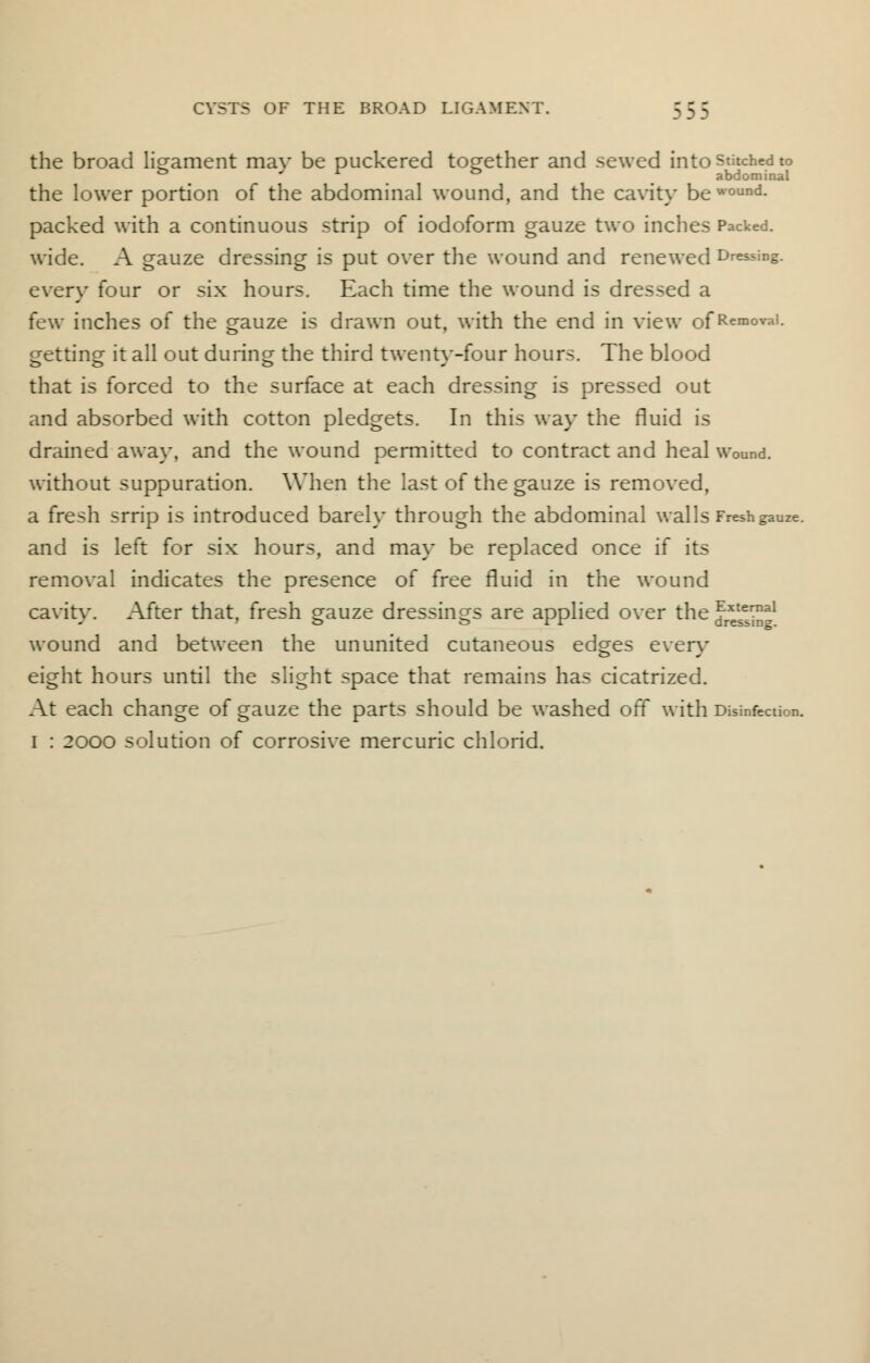 the broad ligament mav be puckered together and sewed into stitched to & . . abdominal the lower portion of the abdominal wound, and the cavity bewound- packed with a continuous strip of iodoform gauze two inches Packed, wide. A gauze dressing is put over the wound and renewed Dressing, every four or six hours. Each time the wound is dressed a few inches of the gauze is drawn out, with the end in view of Removal, getting it all out during the third twentv-four hours. The blood that is forced to the surface at each dressing is pressed out and absorbed with cotton pledgets. In this way the fluid is drained away, and the wound permitted to contract and heal wound, without suppuration. When the last of the gauze is removed, a fresh srrip is introduced barely through the abdominal walls Fresh gauze, and is left for six hours, and may be replaced once if its removal indicates the presence of free fluid in the wound cavity. After that, fresh gauze dressings are applied over the ^e^™11 wound and between the ununited cutaneous edges even- eight hours until the slight space that remains has cicatrized. At each change of gauze the parts should be washed off with Disinfection. I : 2000 solution of corrosive mercuric chlorid.