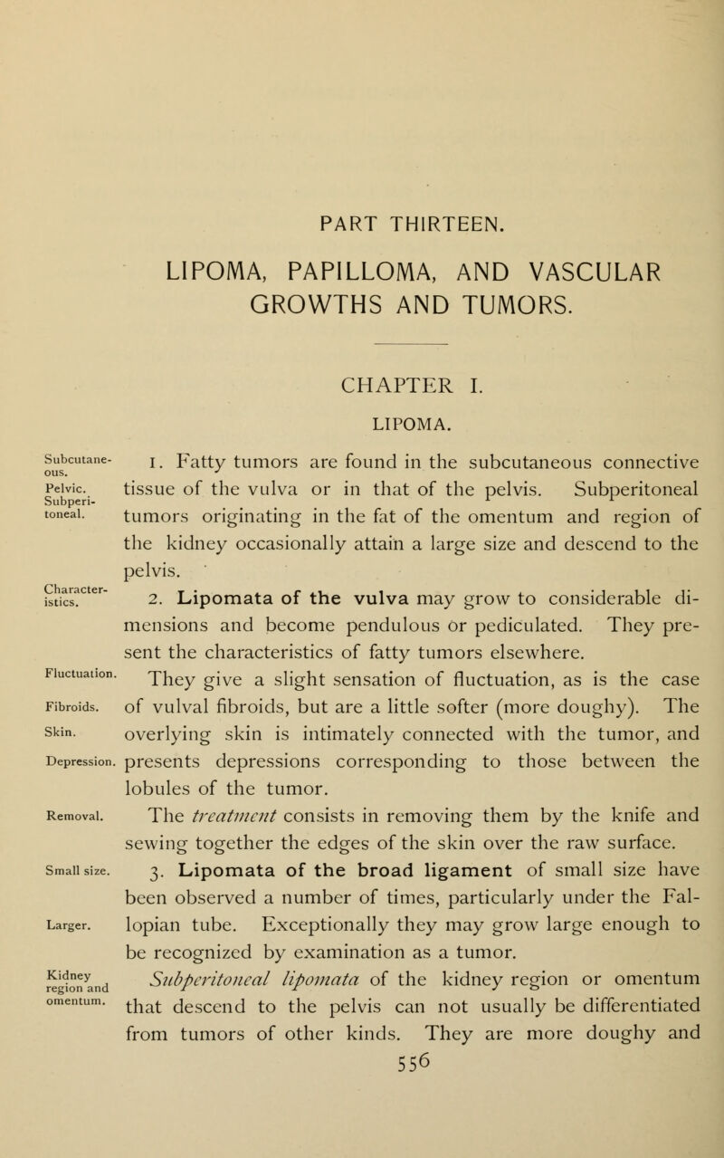 PART THIRTEEN. LIPOMA, PAPILLOMA, AND VASCULAR GROWTHS AND TUMORS. CHAPTER I. Subcutane- ous. Pelvic. Subperi- toneal. Character- istics. Fluctuation. Fibroids. Skin. Depression. Removal. Small size. Larger. Kidney region and omentum. LIPOMA. 1. Fatty tumors are found in the subcutaneous connective tissue of the vulva or in that of the pelvis. Subperitoneal tumors originating in the fat of the omentum and region of the kidney occasionally attain a large size and descend to the pelvis. 2. Lipomata of the vulva may grow to considerable di- mensions and become pendulous Or pediculated. They pre- sent the characteristics of fatty tumors elsewhere. They give a slight sensation of fluctuation, as is the case of vulval fibroids, but are a little softer (more doughy). The overlying skin is intimately connected with the tumor, and presents depressions corresponding to those between the lobules of the tumor. The treatment consists in removing them by the knife and sewing together the edges of the skin over the raw surface. 3. Lipomata of the broad ligament of small size have been observed a number of times, particularly under the Fal- lopian tube. Exceptionally they may grow large enough to be recognized by examination as a tumor. Subperitoneal lipomata of the kidney region or omentum that descend to the pelvis can not usually be differentiated from tumors of other kinds. They are more doughy and