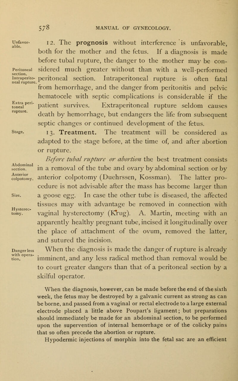 Abdominal section. Anterior colpotomy. 578 MANUAL OF GYNECOLOGY. Unfavor- i2. The prognosis without interference is unfavorable able. > both for the mother and the fetus. If a diagnosis is made before tubal rupture, the danger to the mother may be con- Peritoneai sidered much greater without than with a well-performed section. ... intraperito- peritoneal section. Intraperitoneal rupture is often fatal nealrupture. L L x from hemorrhage, and the danger from peritonitis and pelvic hematocele with septic complications is considerable if the toneaaipen patient survives. Extraperitoneal rupture seldom causes death by hemorrhage, but endangers the life from subsequent septic changes or continued development of the fetus. stage. 1 ^. Treatment. The treatment will be considered as adapted to the stage before, at the time of, and after abortion or rupture. Before tubal rupture or abortion the best treatment consists in a removal of the tube and ovary by abdominal section or by anterior colpotomy (Duehrssen, Kossman). The latter pro- cedure is not advisable after the mass has become larger than Size. a goose egg. In case the other tube is diseased, the affected tissues may with advantage be removed in connection with tomy. vaginal hysterectomy (K*rug). A. Martin, meeting with an apparently healthy pregnant tube, incised it longitudinally over the place of attachment of the ovum, removed the latter, and sutured the incision. Dangeriess When the diagnosis is made the danger of rupture is already imminent, and any less radical method than removal would be to court greater dangers than that of a peritoneal section by a skilful operator. When the diagnosis, however, can be made before the end of the sixth week, the fetus may be destroyed by a galvanic current as strong as can be borne, and passed from a vaginal or rectal electrode to a large external electrode placed a little above Poupart's ligament; but preparations should immediately be made for an abdominal section, to be performed upon the supervention of internal hemorrhage or of the colicky pains that so often precede the abortion or rupture. Hypodermic injections of morphin into the fetal sac are an efficient with opera tion