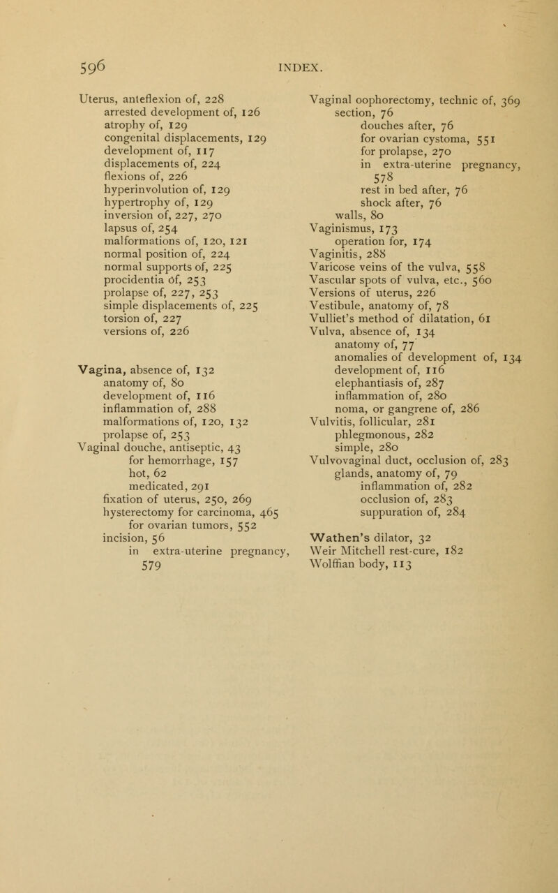 Uterus, anteflexion of, 228 arrested development of, 126 atrophy of, 129 congenital displacements, 129 development of, 117 displacements of, 224 flexions of, 226 hyperinvolution of, 129 hypertrophy of, 129 inversion of, 227, 270 lapsus of, 254 malformations of, 120, 121 normal position of, 224 normal supports of, 225 procidentia of, 253 prolapse of, 227, 253 simple displacements of, 225 torsion of, 227 versions of, 226 Vagina, absence of, 132 anatomy of, 80 development of, 116 inflammation of, 288 malformations of, 120, 132 prolapse of, 253 Vaginal douche, antiseptic, 43 for hemorrhage, 157 hot, 62 medicated, 291 fixation of uterus, 250, 269 hysterectomy for carcinoma, 465 for ovarian tumors, 552 incision, 56 in extra-uterine pregnancy, 579 Vaginal oophorectomy, technic of, 369 section, 76 douches after, 76 for ovarian cystoma, 551 for prolapse, 270 in extra-uterine pregnancy, 578 rest in bed after, 76 shock after, 76 walls, 80 Vaginismus, 173 operation for, 174 Vaginitis, 288 Varicose veins of the vulva, 558 Vascular spots of vulva, etc., 560 Versions of uterus, 226 Vestibule, anatomy of, 78 Vulliet's method of dilatation, 61 Vulva, absence of, 134 anatomy of, 77 anomalies of development of, 134 development of, 116 elephantiasis of, 287 inflammation of, 280 noma, or gangrene of, 286 Vulvitis, follicular, 281 phlegmonous, 282 simple, 280 Vulvovaginal duct, occlusion of, 283 glands, anatomy of, 79 inflammation of, 282 occlusion of, 283 suppuration of, 284 Wathen's dilator, 32 Weir Mitchell rest-cure, Wolffian body, 113 182