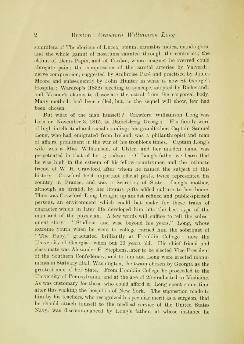 soinnifera of Theodoricus of Lucca, opium, cannabis indica, ixiandragora, and the whole gamut of nostrums vaunted through the centuries; the claims of Denis Papin, and of Cardan, whose magnet he averred could abrogate pain; the compression of the carotid arteries by Valverdi; nerve compression, suggested by Ambroise Pare and practised by James Moore and subsequently by John Hunter in what is now St. George's Hospital; Wardrop's (1832) bleeding to syncope, adopted by Eicherand; and Mesner's claims to dissociate the astral from the corporeal body. Many methods had been called, but, as the sequel will show, few had been chosen. But what of the man himself ? Crawford Williamson Long was born on November 3, 1815, at Danielsbeirg, Georgia. His family were of high intellectual and social standing; his grandfather, Captain Samuel Long, who had emigrated from Ireland, was a philanthropist and man of affairs, prominent in the war of his troublous times. Captain Long's wife was a Miss Williamson, of Ulster, and her maiden name was perpetuated in that of her grandson. Of Long's father we learn that he was high in the esteem of his fellow-countrymen and the intimate friend of W H. Crawford, after whom he named the suljject of this history. Crawford held important official posts, twice represented his country in France, and was a Secretary of State. Long's mother, although an invalid, by her literary gifts added culture to her home. Thus was Crawford Long brought up amidst refined and public-spirited persons, an environment which could but make for those traits of character which in later life developed him into the best type of the man and of the physician. A few words will suffice to tell the subse- quent story. Studious and wise beyond his years, Long, whose extreme youth when he went to college earned him the sobriquet of The Baby, graduated brilliantly at Franklin College — now the University of Georgia—when but 19 years old. His chief friend and class-mate was Alexander H. Stephens, later to be elected Vice-President of the Southern Confederacy, and to him and Long were erected monu- ments in Statuary Hall, Washington, the twain chosen by Georgia as the greatest men of her State. From Franklin College he proceeded to the University of Pennsylvania, and at the age of '23 graduated in Medicine. As was customary for those who could afford it. Long spent some time after this walking the hospitals of New York. The suggestion made to him by his teachers, who recognized his peculiar merit as a surgeon, that he should attach himself to the medical service of the United States Navy, was discountenanced by Long's father, at whose instance he