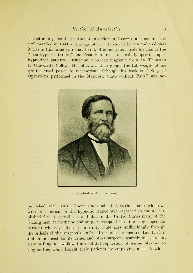 settled as a general practitioner in Jefferson, Georgia, and commenced civil practice in 1841 at the age of 26. It should be remembered that it was in this same year that Braid, of Manchester, made his trial of the neurhypnotic trance, and Esdaile in India successfully operated upon hypnotized patients. Elliotson, who had migrated from St. Thomas's to University College Hospital, was then giving the full weight of his great mental power to mesmerism, although his book on Surgical Operations performed in the Mesmeric State without Pain was not 1 f \ 1 ■ /.^-j. J F m '^'^11 JK Im ,,/^ ■ jflisi^B ll 1 8 i^^-' mil^P' WB^^^^'/'' .'' '^'M^ V- '\ Crawford Willi:imsou Long. published until 1843. There is no doubt that, at the time of which we write, mesmerism or the hypnotic trance was regarded as the accom- plished fact of anaesthesia, and that in the United States many of the leading men in medicine and surgery accepted it as the long hoped for panacea whereby suffering humanity could pass unflinchingly through the ordeals of the surgeon's knife. In France, Eicherand had tried it and pronounced for its value, and other surgeons scarcely less eminent were willing to swallow the doubtful reputation of Anton Mesmer so long as they could benefit their patients by employing methods which