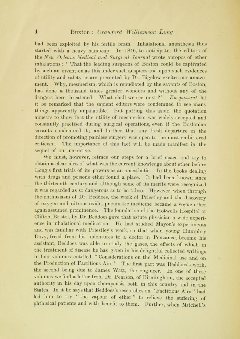 had been exploited by his fertile brain. Inhalational anaesthesia thus started with a heavy handicap. In 1846, to anticipate, the editors of the Neiv Orleans Medical and Hurglcal Journal wrote apropos of ether inhalations: That the leading surgeons of Boston could be captivated by such an invention as this under such auspices and upon such evidences of utility and safety as are presented by Dr. Bigelow excites our amaze- ment. Why, mesmerism, which is repudiated by the savants of Boston, has done a thousand times greater wonders and withoiat any of the dangers here threatened. What shall we see next? En passant, let it be remarked that the sapient editors were condemned to see many things apparently unpalatable. But putting this aside, the quotation appears to show that the utility of mesmerism was widely accepted and constantly practised during surgical operations, even if the Bostonian savants condemned it; and further, that any fresh departure in the direction of promoting painless surgery was open to the most embittered criticism. The importance of this fact will be made manifest in the sequel of our narrative. We must, however, retrace our steps for a brief space and try to obtain a clear idea of what was the current knowledge about ether before Long's first trials of its powers as an anesthetic. In the books dealing with drugs and poisons ether found a place. It had been known since the thirteenth century and although some of its merits were recognized it was regarded as so dangerous as to be taboo. However, when through the enthusiasm of Dr. Beddoes, the work of Priestley and the discovery of oxygen and nitrous oxide, pneumatic medicine became a vogue ether again assumed prominence. The foundation of the Hotwells Hospital at Clifton, Bristol, by Dr. Beddoes gave that astute physician a wide experi- ence in inhalational medication. He had studied Mayou's experiments and was familiar with Priestley's work, so that when young Humphry Davy, freed from his indentures to a doctor in Penzance, became his assistant, Beddoes was able to study the gases, the effects of which in the treatment of disease he has given in his delightful collected writings in four volumes entitled, Considerations on the Medicinal use and on the Production of Factitious Airs. The first part was Beddoes's work, the second being due to James Watt, the engineer. In one of these volumes we find a letter from Dr. Pearson, of Birmingham, the accepted authority in his day upon therapeusis both in this country and in the States. In it he says that Beddoes's researches on Factitious Airs had led him to try the vapour of ether to relieve the suffering of phthisical patients and with benefit to them. Further, when Mitchell's