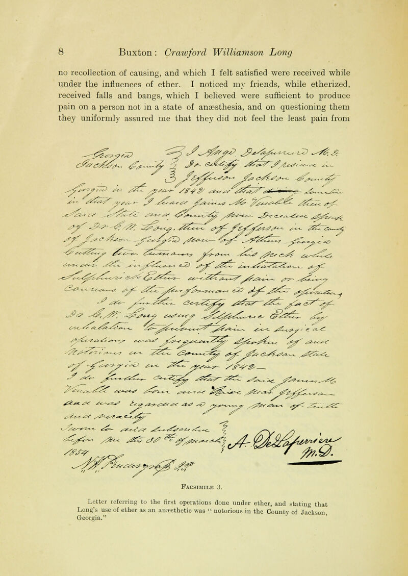 no recollection of causing, and which I felt satisfied were received while under the influences of ether. I noticed my friends, while etherized, received falls and bangs, which I believed were sufficient to produce pain on a person not in a state of anaesthesia, and on questioning them they uniformly assured me that they did not feel the least pain from ^^:^^ ^«--*»J ^^-^-.-^ j/^^y,^^ ^^Z^^ /^^^^^ «v^ ^■^t-t ^^^*-'l-~ ,^e^<_ ^^«-t,,' ^2^.. -•^^ -^y^,- ^^^ ^^^^4' „s^^^^-t-<^ if^^^ ^.- Facsimile 3. Letter referring to the first operations done under ether, and stating that Long's use of ether as an anesthetic was  notorious in the County of Jackson Georgia.