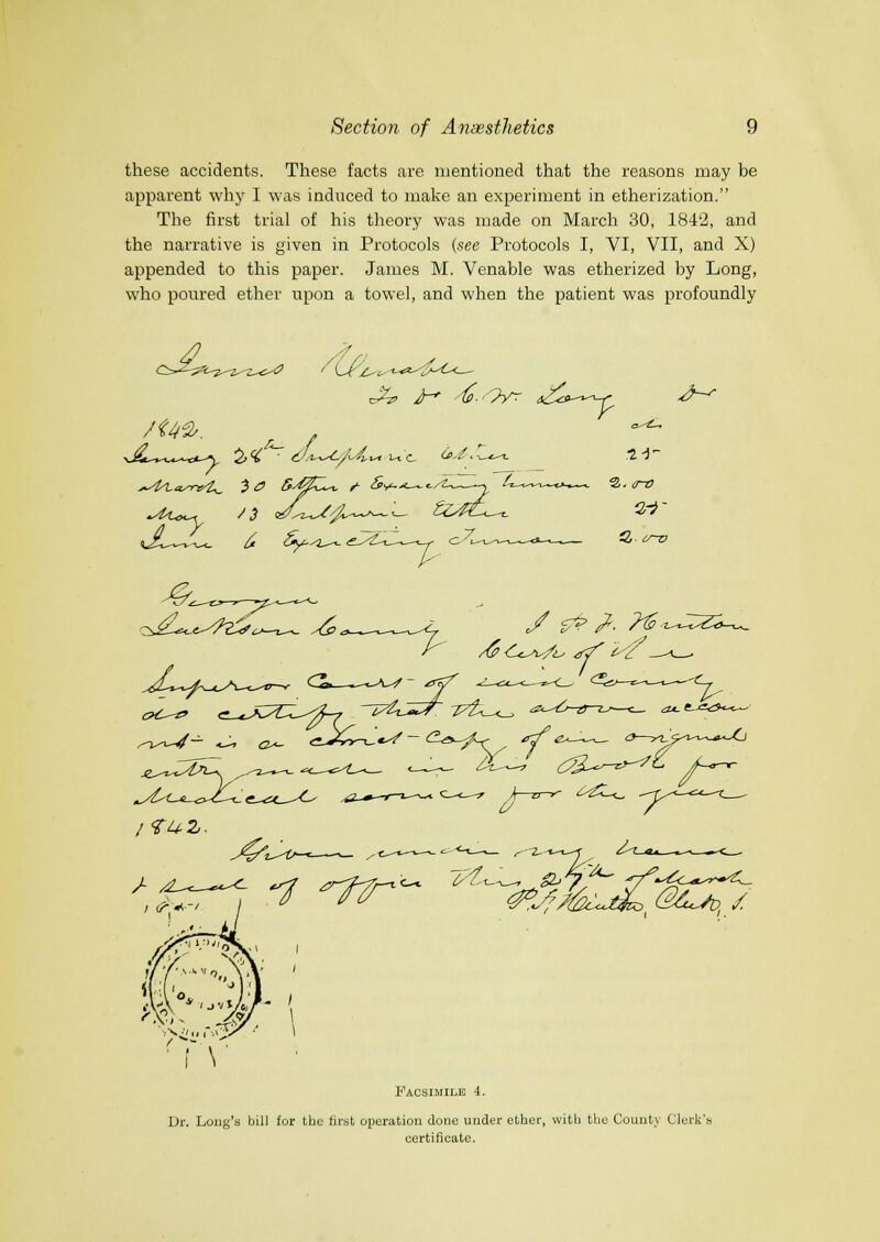 these accidents. These facts are mentioned that the reasons may be apparent why I was induced to make an experiment in etherization. The first trial of his theory was made on March 30, 1842, and the narrative is given in Protocols {see Protocols I, VI, VII, and X) appended to this paper. James M. Venable was etherized by Long, who poured ether upon a towel, and when the patient was profoundly >-- (S^c^A) / ■ f \ Facsimile 4. Ur. Long's bill for tbe first operation done under ether, witli tlie County Clerk's certificate.