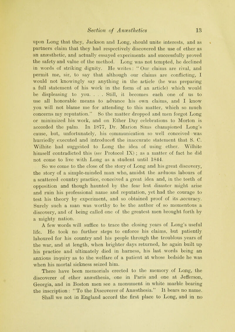 upon Long that they, Jackson and Long, should unite interests, and as partners claim that they had respectively discovered the use of ether as an anfpsthetic, and actually essayed experiments and successfully proved the safety and value of the method. Long was not tempted, he declined in words of striking dignity. He writes :  Our claims are rival, and permit me, sir, to say that although our claims are conflicting, I would not knowingly say anything in the article (he was preparing a full statement of his work in the form of an article) which would be displeasing to you. . . Still, it becomes each one of us to use all honorable means to advance his own claims, and I know you will not blame me for attending to this matter, which so much concerns my reputation. So the matter dropped and men forgot Long or minimized his work, and on Ether l)ay celebrations to Morton is accorded the palm. In 1877, Dr. Marion Sims championed Long's cause, but, unfortunately, his communication so well conceived was hurriedly executed and introduced the inaccurate statement that S. C. Wilhite had suggested to Long the idea of using ether. Wilhite himself contradicted this (see Protocol IX) ; as a matter of fact he did not come to live with Long as a student until 1844. So we come to the close of the story of Long and his great discovery, the story of a simple-minded man who, amidst the arduous labours of a scattered country practice, conceived a great idea and, in the teeth of opposition and though haunted by the fear lest disaster might arise and ruin his professional name and reputation, yet had the courage to test his theory by experiment, and so obtained proof of its accuracy. Surely such a man was worthy to be the author of so momentous a discovery, and of being called one of the greatest men brought forth by a mighty nation. A few words will suffice to trace the closing years of Long's useful life. He took no further steps to enforce his claims, but patiently laboured for his country and his people through the troublous years of the war, and at length, when brighter days returned, he again built up his practice and ultimately died in harness, his last words being an anxious inquiry as to the welfare of a patient at whose bedside he was when his mortal sickness seized him. There have been memorials erected to the memory of Long, the discoverer of ether anfesthesia, one in Paris and one at Jefferson, Georgia, and in Boston men see a monument in white marble bearing the inscription : To the Discoverer of Anaesthesia. It bears no name. Shall we not in England accord the first place to Long, and in no