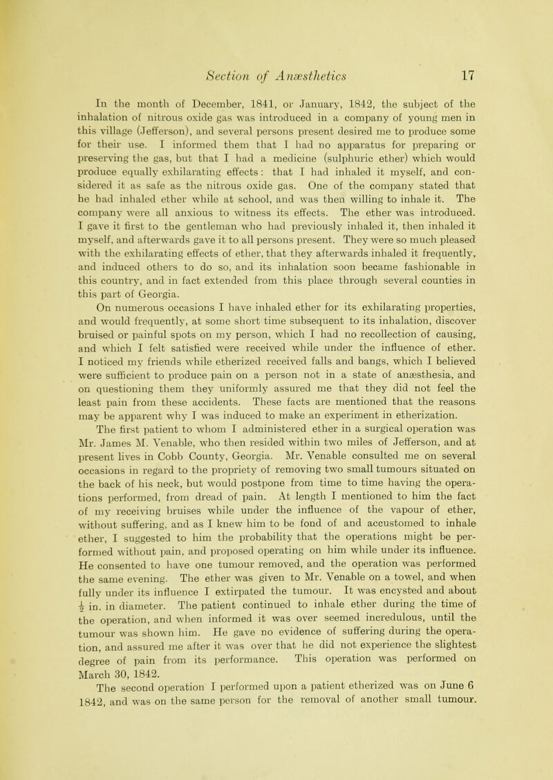 In the month of December, 1841, or January, 1842, the subject of the inhalation of nitrous oxide gas was introduced in a company of young men in this village (Jefferson), and several persons present desired me to produce some for their use. I informed them that I had no apparatus for preparing or preserving the gas, but that I had a medicine (sulphuric ether) which would produce equally exhilarating effects : that I had inhaled it myself, and con- sidered it as safe as the nitrous oxide gas. One of the company stated that he had inhaled ether while at school, and was then willing to inhale it. The company were all anxious to witness its effects. Tlie ether was introduced. I gave it first to the gentleman who had previously inhaled it, then inhaled it myself, and afterwards gave it to all persons present. They were so much pleased with the exhilarating effects of ether, that tliey afterwards inhaled it fi'equently, and induced others to do so, and its inhalation soon became fashionable in this country, and in fact extended from this place through several counties in this part of Georgia. On numerous occasions I have inhaled ether for its exhilarating properties, and would frequently, at some short time subsequent to its inhalation, discover bruised or painful spots on my person, which I had no recollection of causing, and which I felt satisfied were received while under the influence of ether. I noticed my friends while etherized received falls and bangs, which I believed were sufficient to produce pain on a person not in a state of anassthesia, and on questioning them they uniformly assured me that they did not feel the least pain from these accidents. These facts are mentioned that the reasons may be apparent why I w-as induced to make an experiment in etherization. The first patient to whom I administered ether in a surgical operation was Mr. James M. Venable, who then resided within two miles of Jefferson, and at present lives in Cobb County, Georgia. Mr. Venable consulted me on several occasions in regard to the propriety of removing two small tumours situated on the back of his neck, but would postpone from time to time having the opera- tions performed, from dread of pain. At length I mentioned to him the fact of my receiving bruises while under the influence of the vapour of ether, without suffering, and as I knew him to be fond of and accustomed to inhale ether, I suggested to him the probabiHty that the operations might be per- formed without pain, and proposed operating on him while under its influence. He consented to have one tumour removed, and the operation was performed the same evening. The ether was given to Mr. Venable on a towel, and when fully under its influence I extirpated the tumour. It was encysted and about i in. in diameter. The patient continued to inhale ether during the time of the operation, and when informed it was over seemed incredulous, until the tumour was shown him. He gave no evidence of suffering during the opera- tion, and assured me after it was over that he did not experience the slightest degree of pain from its performance. This operation was performed on March 30, 1842. The second operation I performed upon a patient etherized was on June 6 1842, and was on the same person for the removal of another small tumour.